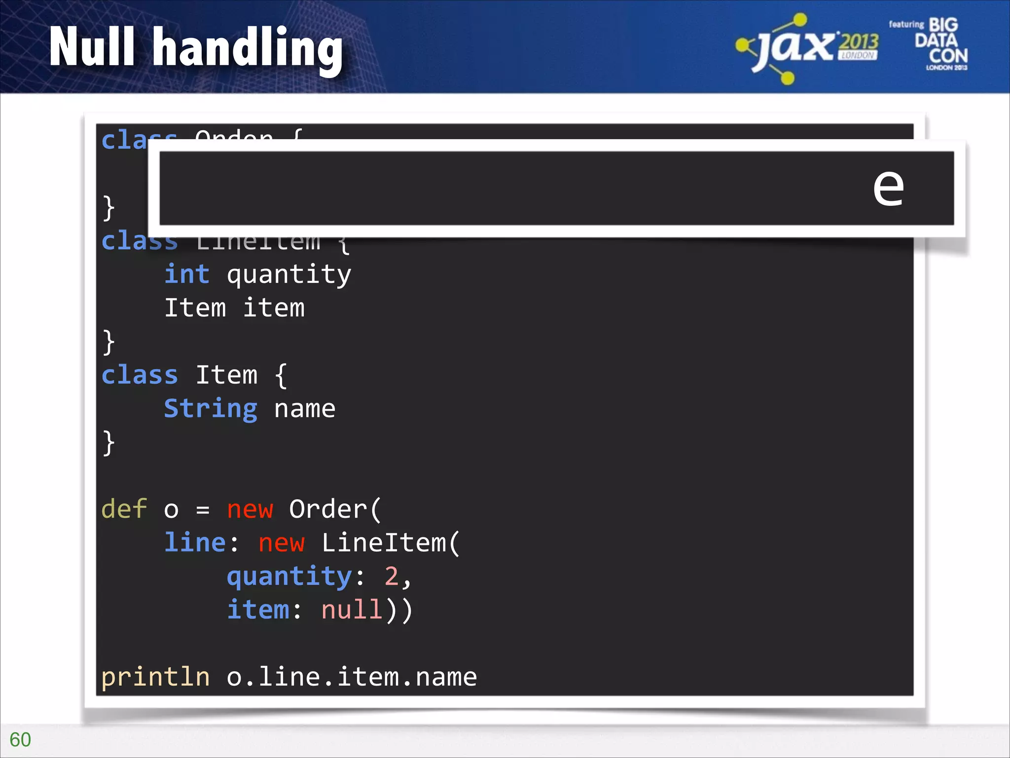 Null handling
class	
  Order	
  {	
  
	
  	
  	
  	
  LineItem	
  line	
  
}	
  
class	
  LineItem	
  {	
  
	
  	
  	
  	
  int	
  quantity	
  
	
  	
  	
  	
  Item	
  item	
  
}	
  
class	
  Item	
  {	
  
	
  	
  	
  	
  String	
  name	
  
}	
  

o?.line?.item?.name

!

def	
  o	
  =	
  new	
  Order(	
  
	
  	
  	
  	
  line:	
  new	
  LineItem(	
  
	
  	
  	
  	
  	
  	
  	
  	
  quantity:	
  2,	
  
	
  	
  	
  	
  	
  	
  	
  	
  item:	
  null))	
  
!

println	
  o.line.item.name
!60

 