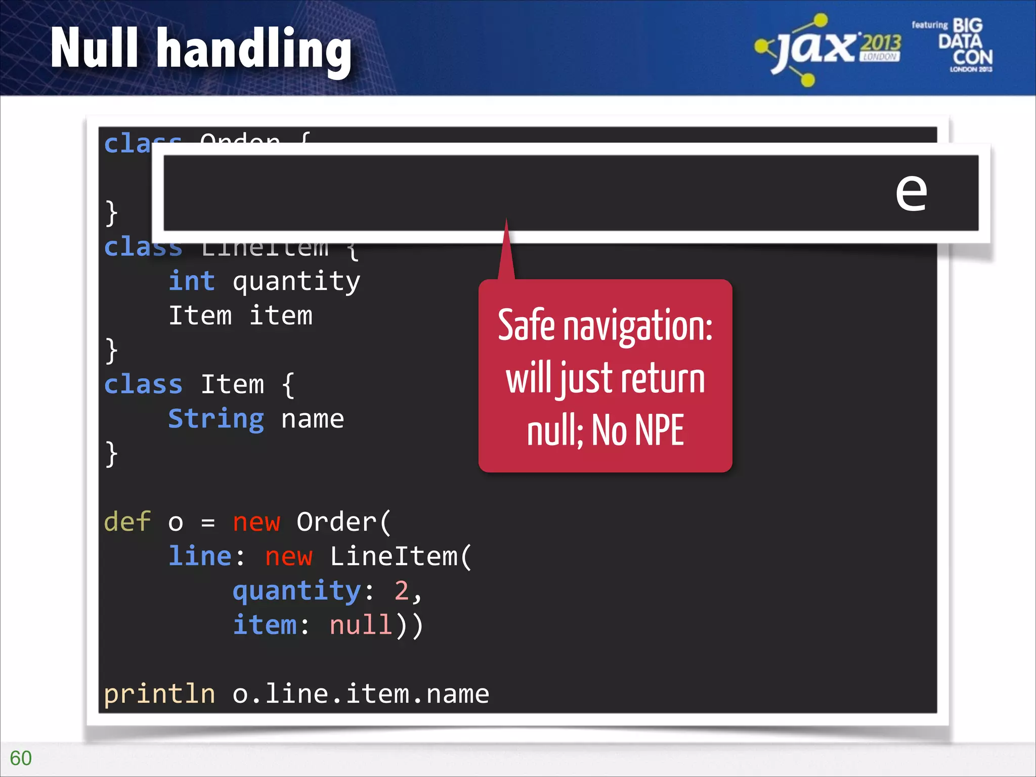 Null handling
class	
  Order	
  {	
  
	
  	
  	
  	
  LineItem	
  line	
  
}	
  
class	
  LineItem	
  {	
  
	
  	
  	
  	
  int	
  quantity	
  
	
  	
  	
  	
  Item	
  item	
  
}	
  
class	
  Item	
  {	
  
	
  	
  	
  	
  String	
  name	
  
}	
  

o?.line?.item?.name

!

def	
  o	
  =	
  new	
  Order(	
  
	
  	
  	
  	
  line:	
  new	
  LineItem(	
  
	
  	
  	
  	
  	
  	
  	
  	
  quantity:	
  2,	
  
	
  	
  	
  	
  	
  	
  	
  	
  item:	
  null))	
  
!

println	
  o.line.item.name
!60

Safe navigation:
will just return
null; No NPE

 