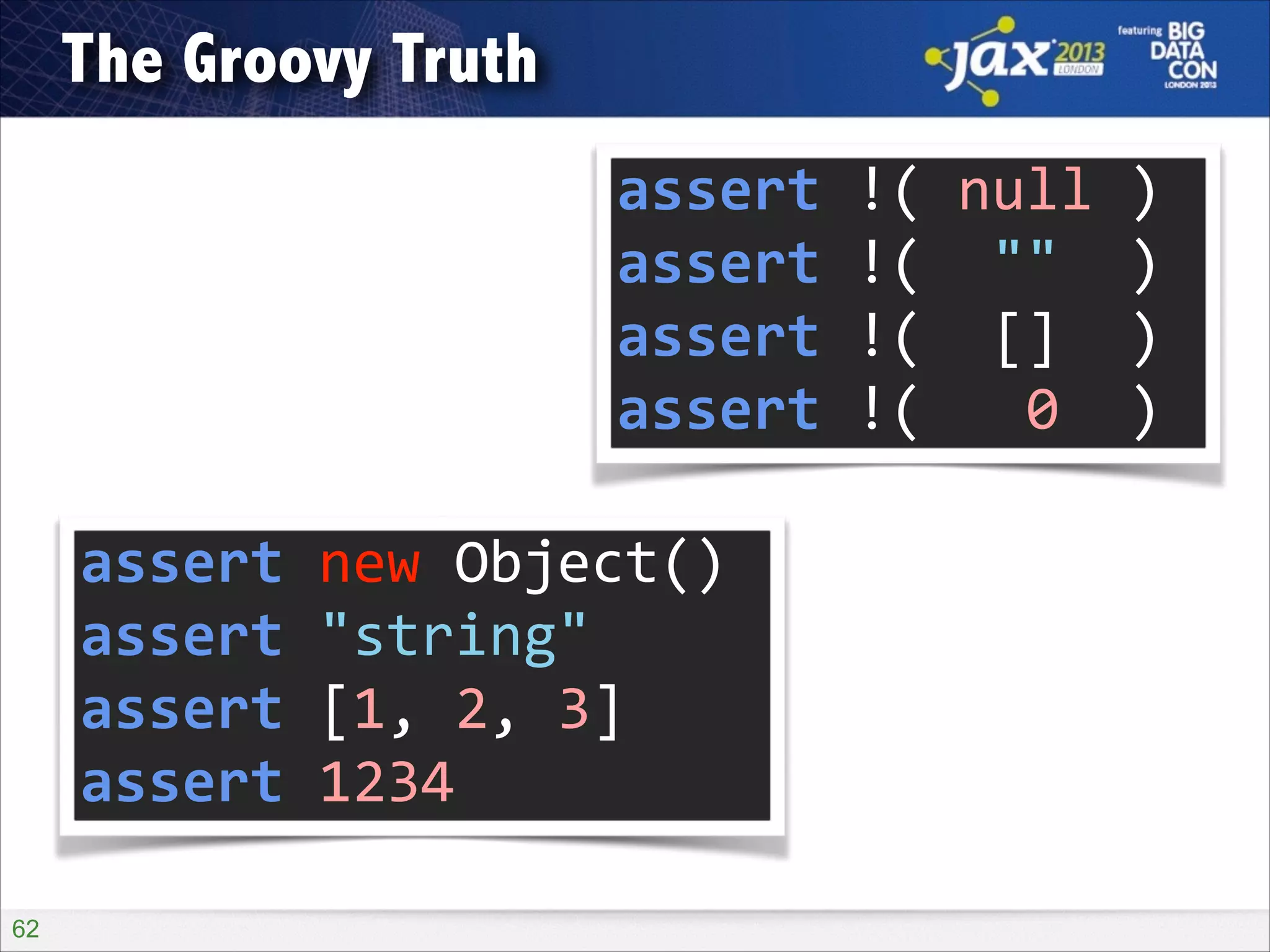 The Groovy Truth
assert	
  !(	
  null	
  )	
  
assert	
  !(	
  	
  ""	
  	
  )	
  
assert	
  !(	
  	
  []	
  	
  )	
  
assert	
  !(	
  	
  	
  0	
  	
  )
assert	
  new	
  Object()	
  
assert	
  "string"	
  
assert	
  [1,	
  2,	
  3]	
  
assert	
  1234
!62

 