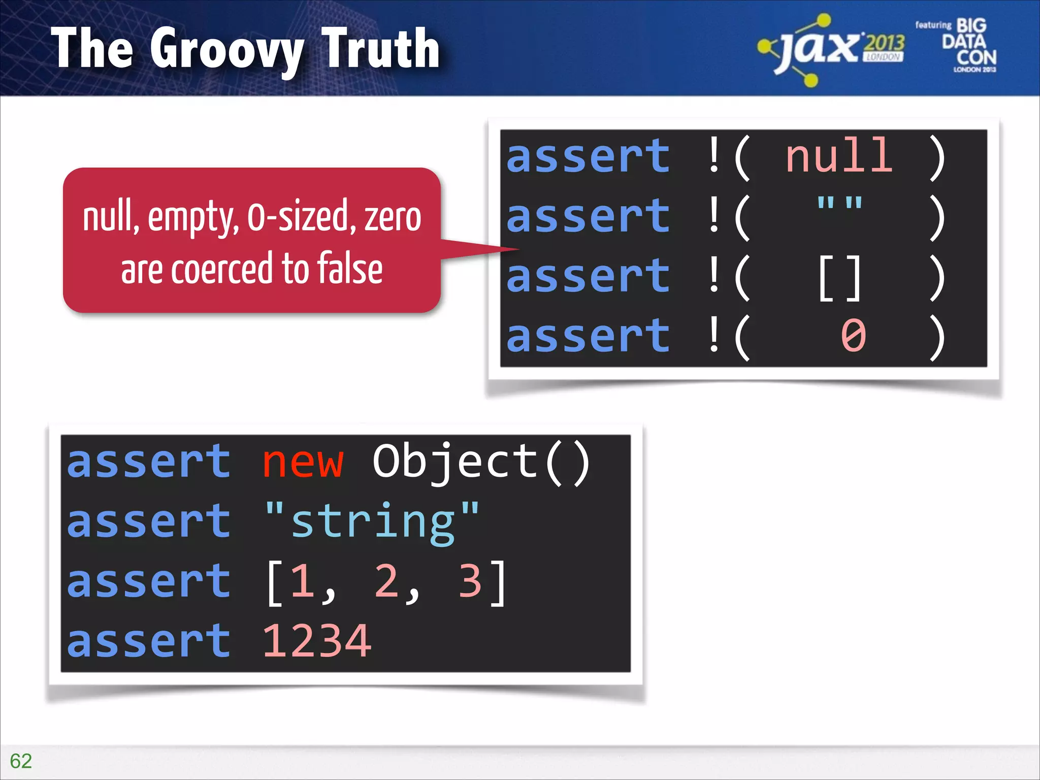 The Groovy Truth
null, empty, 0-sized, zero
are coerced to false

assert	
  !(	
  null	
  )	
  
assert	
  !(	
  	
  ""	
  	
  )	
  
assert	
  !(	
  	
  []	
  	
  )	
  
assert	
  !(	
  	
  	
  0	
  	
  )

assert	
  new	
  Object()	
  
assert	
  "string"	
  
assert	
  [1,	
  2,	
  3]	
  
assert	
  1234
!62

 