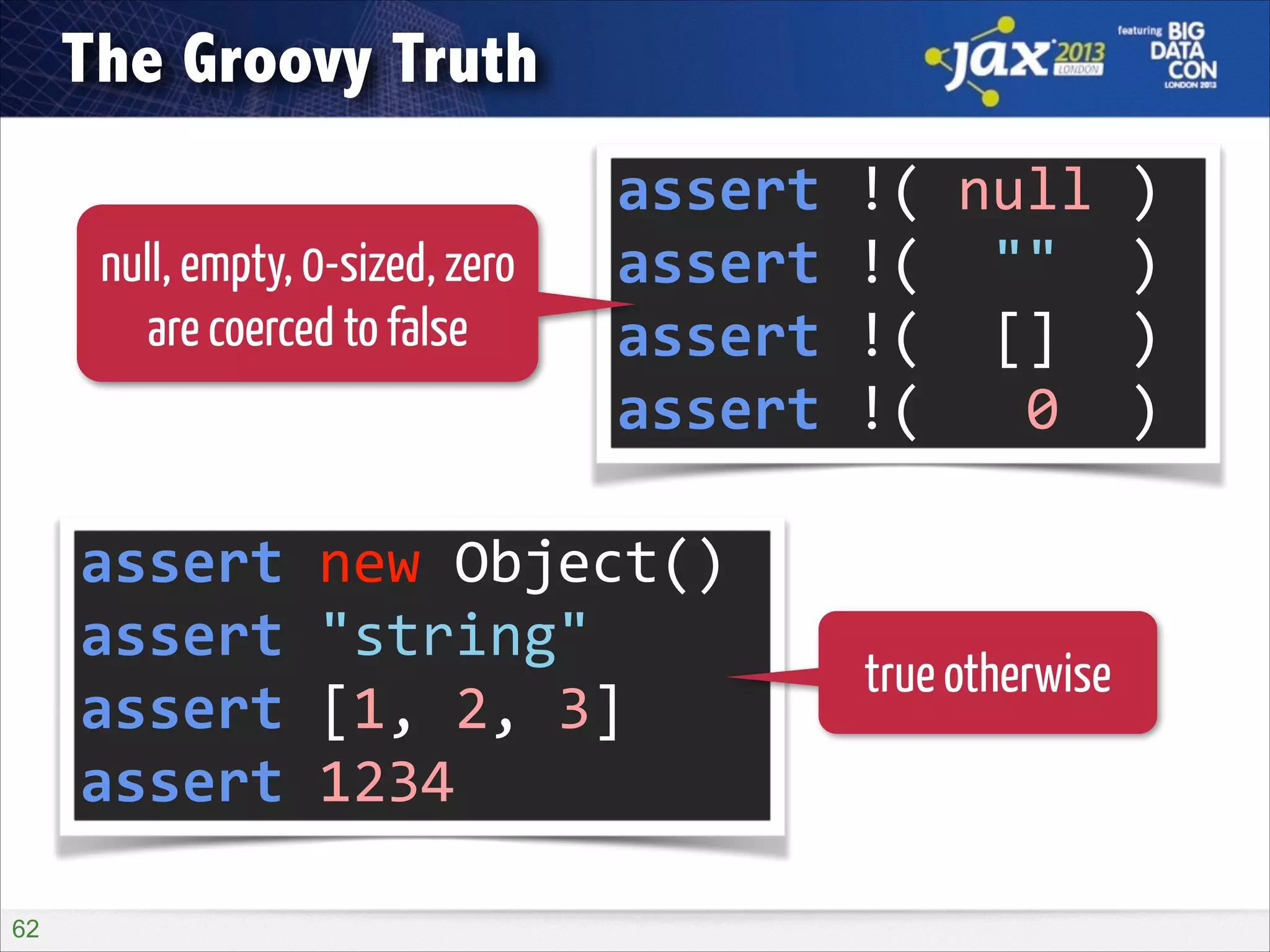 The Groovy Truth
null, empty, 0-sized, zero
are coerced to false

assert	
  !(	
  null	
  )	
  
assert	
  !(	
  	
  ""	
  	
  )	
  
assert	
  !(	
  	
  []	
  	
  )	
  
assert	
  !(	
  	
  	
  0	
  	
  )

assert	
  new	
  Object()	
  
assert	
  "string"	
  
assert	
  [1,	
  2,	
  3]	
  
assert	
  1234
!62

true otherwise

 