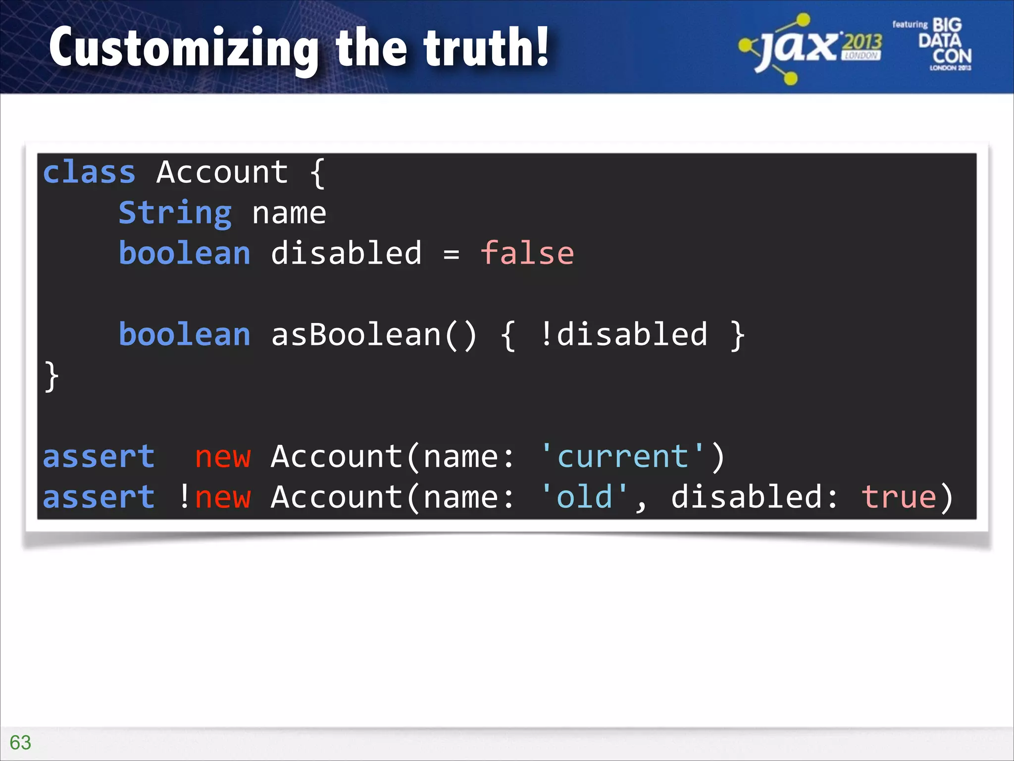 Customizing the truth!
class	
  Account	
  {	
  
	
  	
  	
  	
  String	
  name	
  
	
  	
  	
  	
  boolean	
  disabled	
  =	
  false	
  
!

	
  	
  	
  	
  boolean	
  asBoolean()	
  {	
  !disabled	
  }	
  
}	
  
!

assert	
  	
  new	
  Account(name:	
  'current')	
  
assert	
  !new	
  Account(name:	
  'old',	
  disabled:	
  true)

!63

 
