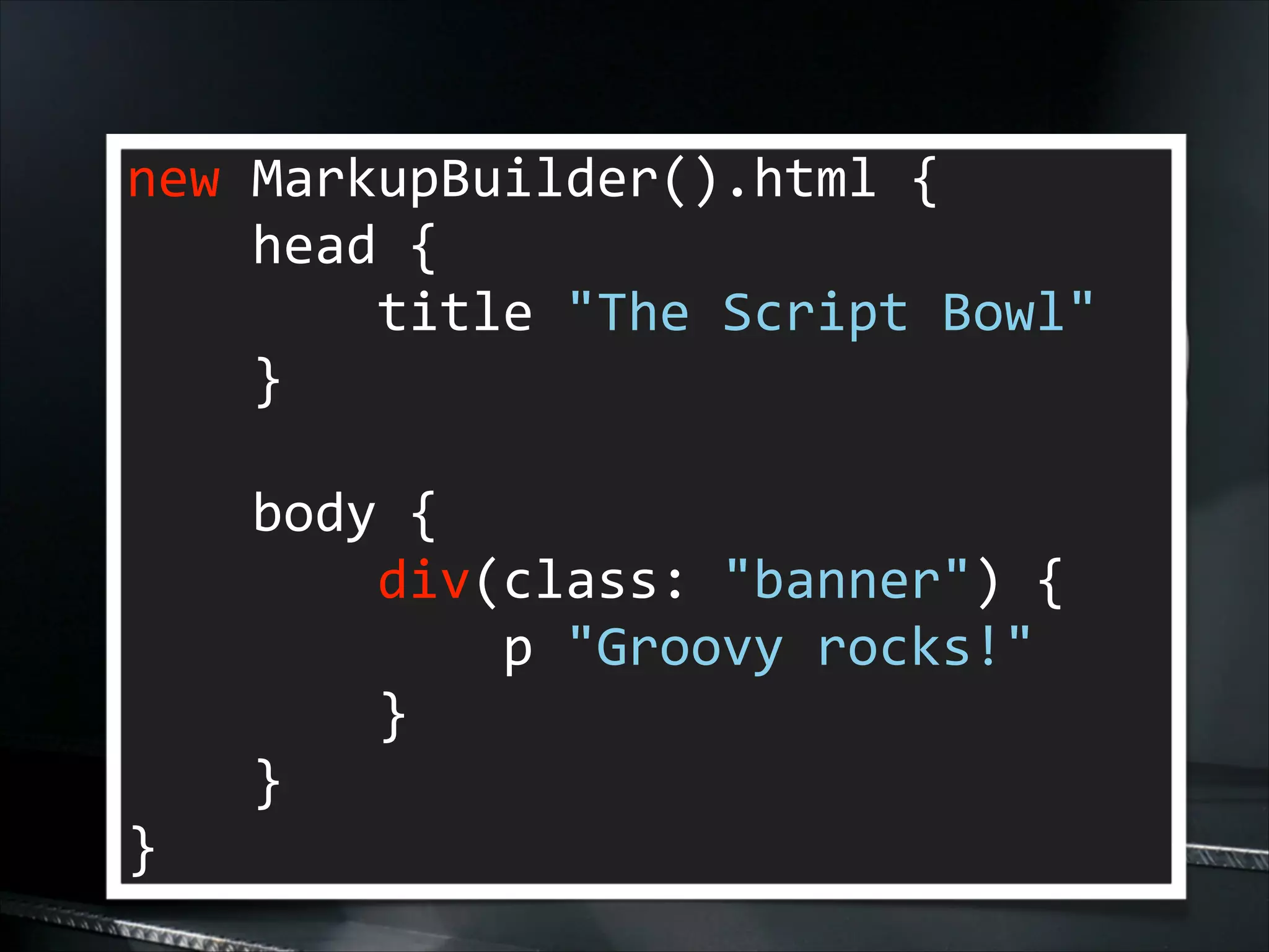 new	
  MarkupBuilder().html	
  {	
  
	
  	
  	
  	
  head	
  {	
  
	
  	
  	
  	
  	
  	
  	
  	
  title	
  "The	
  Script	
  Bowl"	
  
	
  	
  	
  	
  }	
  
!

	
  	
  	
  	
  body	
  {	
  
	
  	
  	
  	
  	
  	
  	
  	
  div(class:	
  "banner")	
  {	
  
	
  	
  	
  	
  	
  	
  	
  	
  	
  	
  	
  	
  p	
  "Groovy	
  rocks!"	
  
	
  	
  	
  	
  	
  	
  	
  	
  }	
  
	
  	
  	
  	
  }	
  
}

 