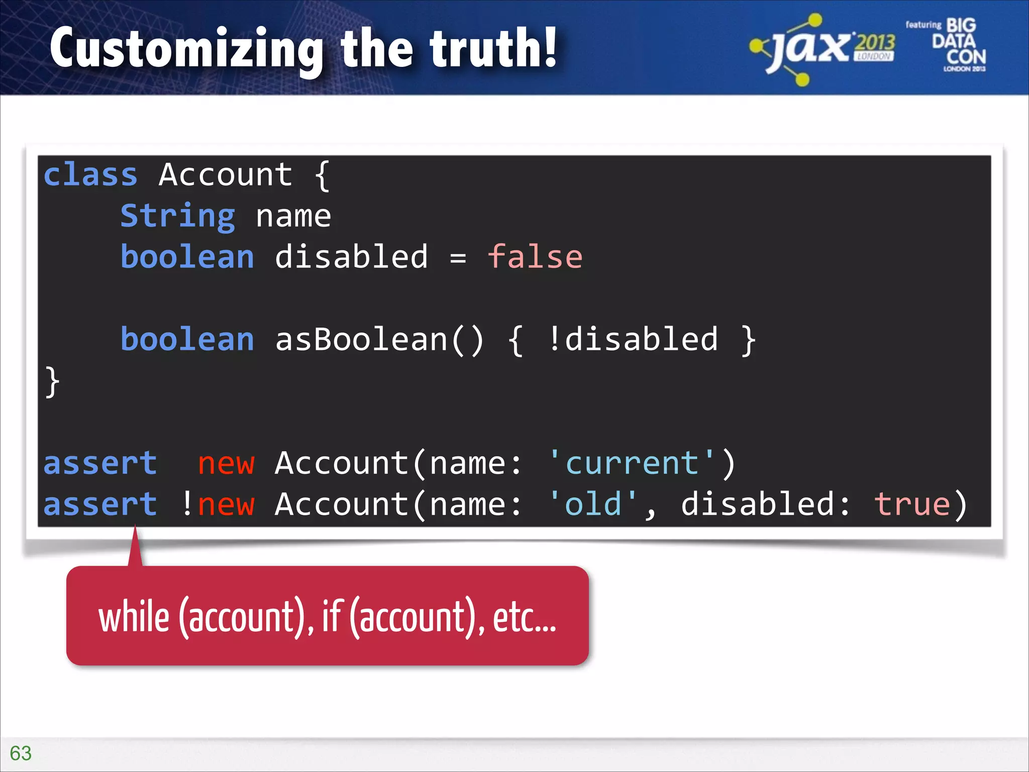 Customizing the truth!
class	
  Account	
  {	
  
	
  	
  	
  	
  String	
  name	
  
	
  	
  	
  	
  boolean	
  disabled	
  =	
  false	
  
!

	
  	
  	
  	
  boolean	
  asBoolean()	
  {	
  !disabled	
  }	
  
}	
  
!

assert	
  	
  new	
  Account(name:	
  'current')	
  
assert	
  !new	
  Account(name:	
  'old',	
  disabled:	
  true)

while (account), if (account), etc…
!63

 