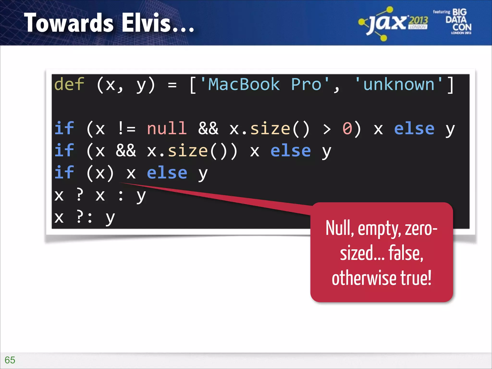 Towards Elvis...
def	
  (x,	
  y)	
  =	
  ['MacBook	
  Pro',	
  'unknown']
if	
  (x	
  !=	
  null	
  &&	
  x.size()	
  >	
  0)	
  x	
  else	
  y
if	
  (x	
  &&	
  x.size())	
  x	
  else	
  y
if	
  (x)	
  x	
  else	
  y
x	
  ?	
  x	
  :	
  y
x	
  ?:	
  y

Null, empty, zerosized... false,
otherwise true!

!65

 