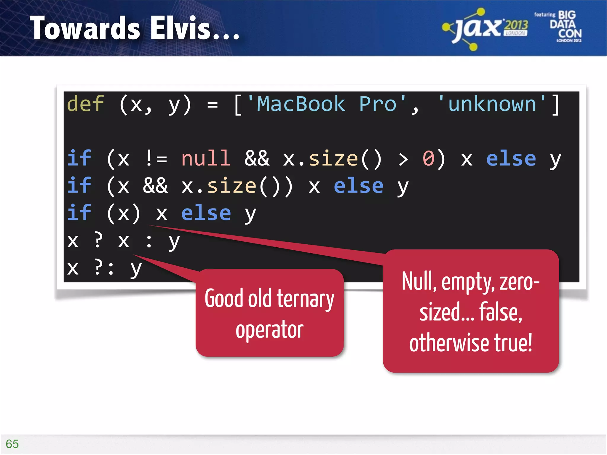 Towards Elvis...
def	
  (x,	
  y)	
  =	
  ['MacBook	
  Pro',	
  'unknown']
if	
  (x	
  !=	
  null	
  &&	
  x.size()	
  >	
  0)	
  x	
  else	
  y
if	
  (x	
  &&	
  x.size())	
  x	
  else	
  y
if	
  (x)	
  x	
  else	
  y
x	
  ?	
  x	
  :	
  y
x	
  ?:	
  y

Good old ternary
operator

!65

Null, empty, zerosized... false,
otherwise true!

 