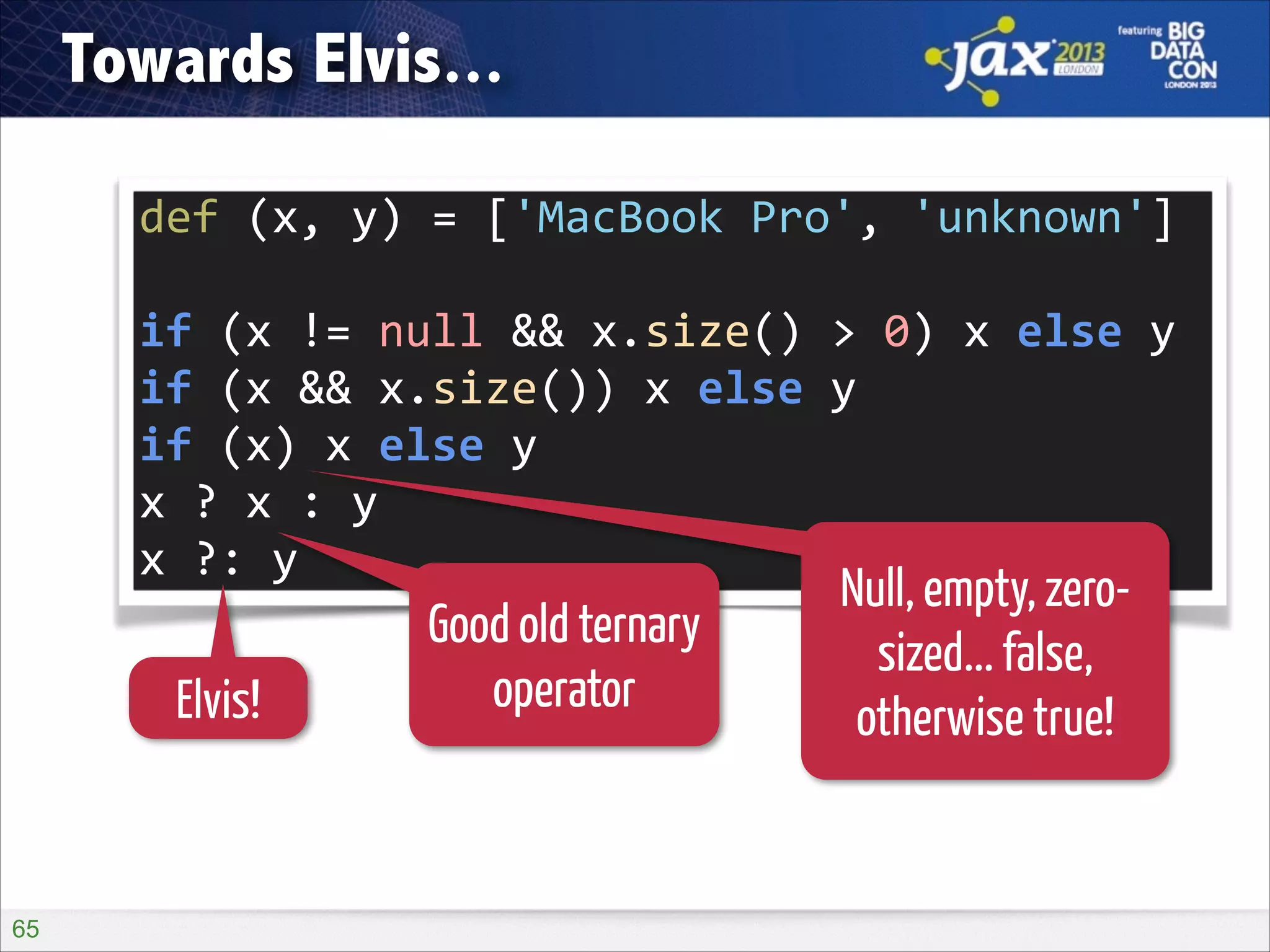 Towards Elvis...
def	
  (x,	
  y)	
  =	
  ['MacBook	
  Pro',	
  'unknown']
if	
  (x	
  !=	
  null	
  &&	
  x.size()	
  >	
  0)	
  x	
  else	
  y
if	
  (x	
  &&	
  x.size())	
  x	
  else	
  y
if	
  (x)	
  x	
  else	
  y
x	
  ?	
  x	
  :	
  y
x	
  ?:	
  y

Elvis!

!65

Good old ternary
operator

Null, empty, zerosized... false,
otherwise true!

 