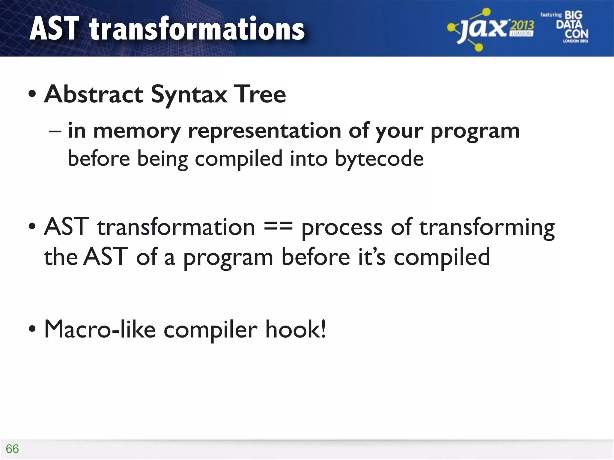 AST transformations
• Abstract Syntax Tree
– in memory representation of your program 
before being compiled into bytecode	

!

• AST transformation == process of transforming
the AST of a program before it’s compiled	

!

• Macro-like compiler hook!

!66

 
