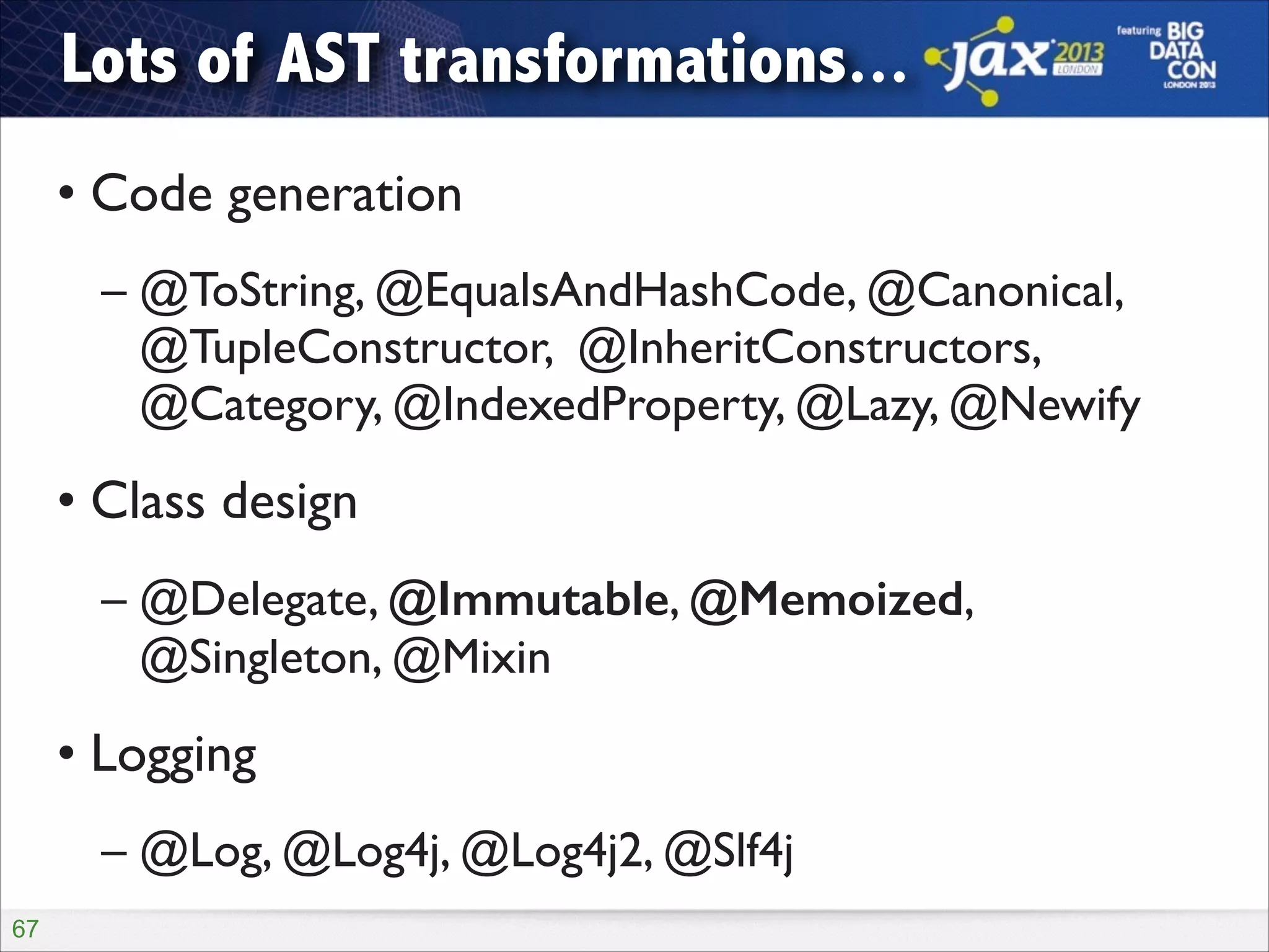 Lots of AST transformations...
• Code generation	

– @ToString, @EqualsAndHashCode, @Canonical,
@TupleConstructor, @InheritConstructors,
@Category, @IndexedProperty, @Lazy, @Newify	


• Class design	

– @Delegate, @Immutable, @Memoized,  
@Singleton, @Mixin	


• Logging	

– @Log, @Log4j, @Log4j2, @Slf4j
!67

 