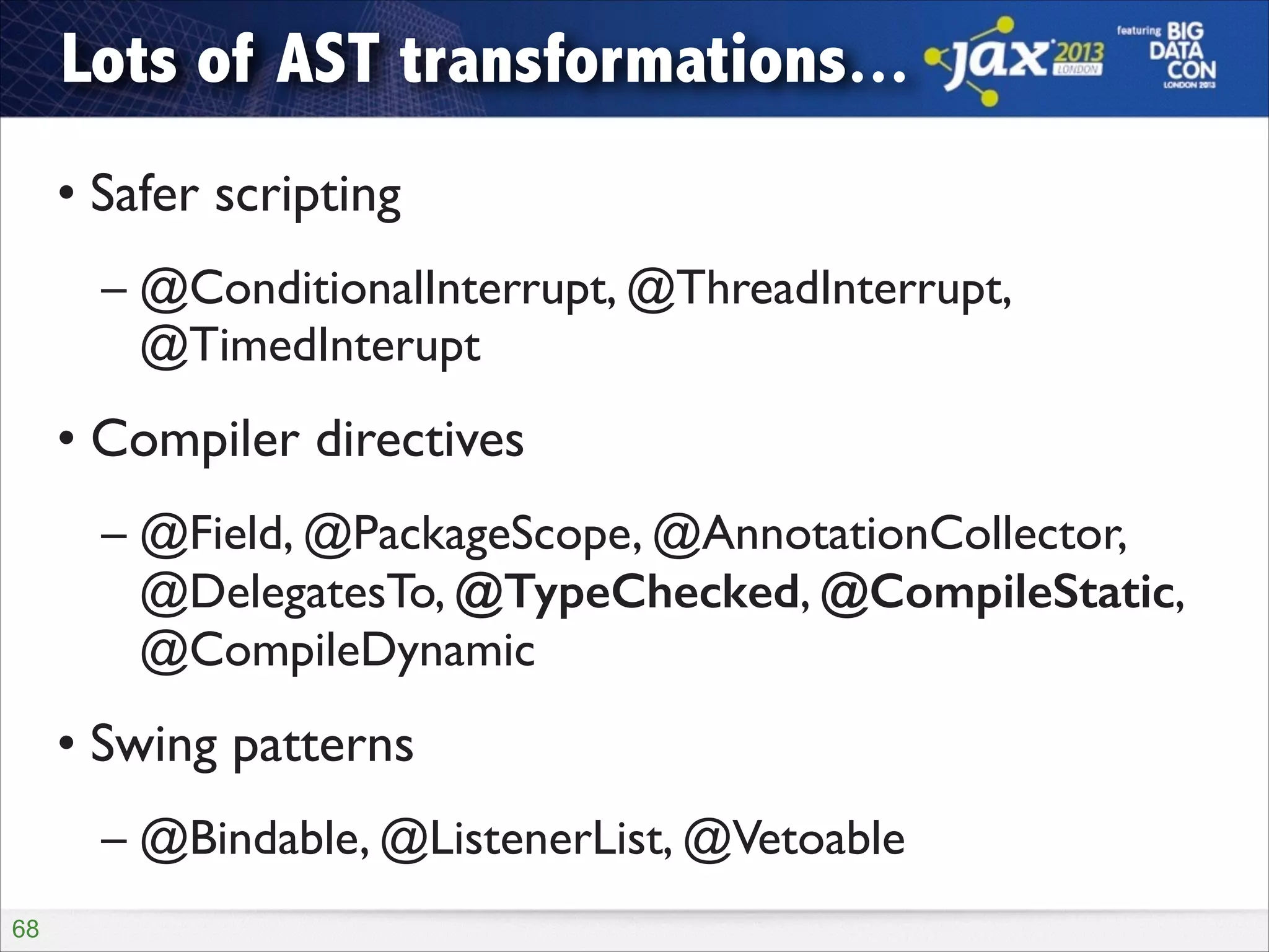 Lots of AST transformations...
• Safer scripting	

– @ConditionalInterrupt, @ThreadInterrupt,
@TimedInterupt	


• Compiler directives	

– @Field, @PackageScope, @AnnotationCollector,
@DelegatesTo, @TypeChecked, @CompileStatic,
@CompileDynamic	


• Swing patterns	

– @Bindable, @ListenerList, @Vetoable
!68

 