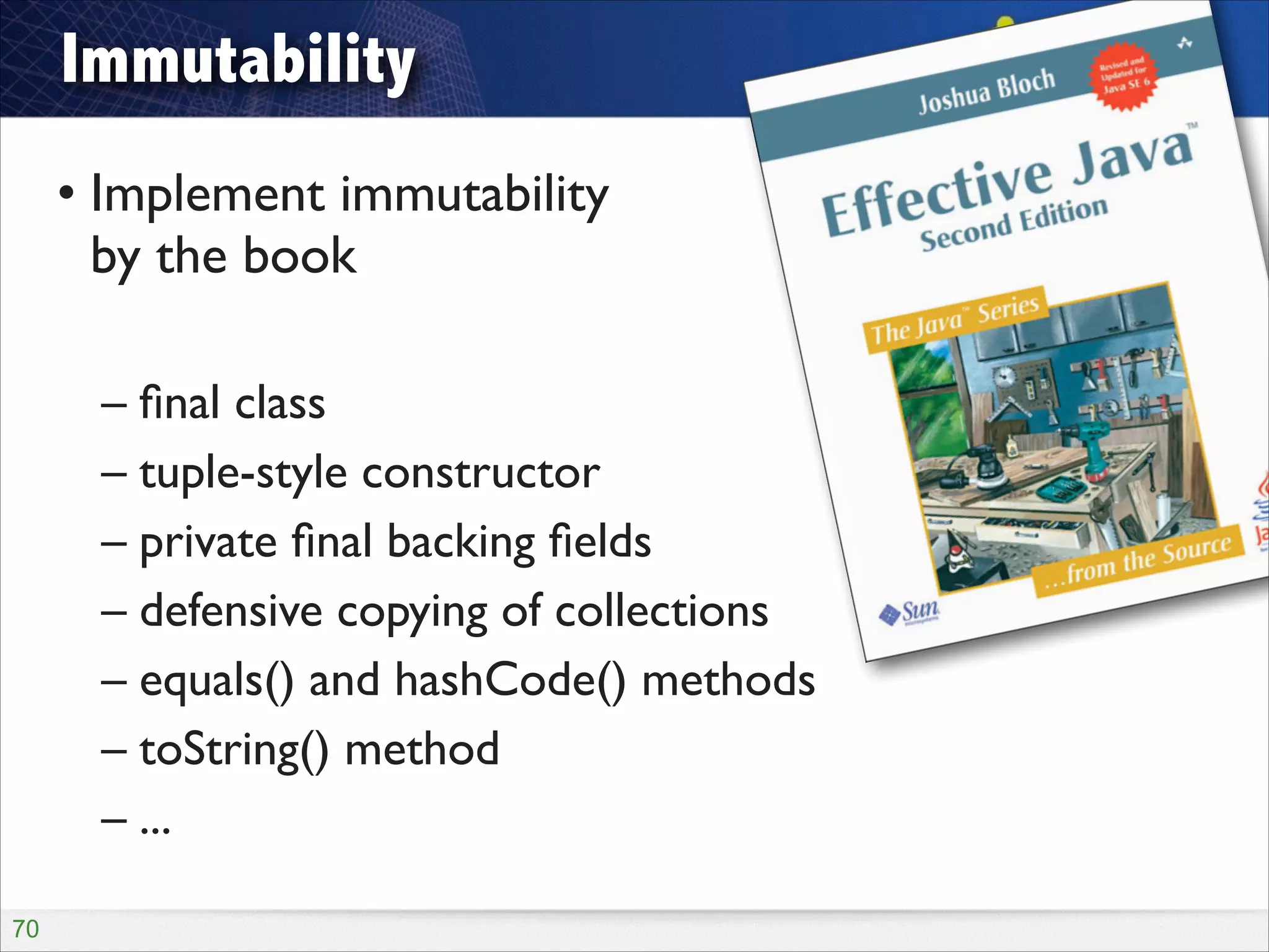 Immutability
• Implement immutability  
by the book	

!

– ﬁnal class	

– tuple-style constructor	

– private ﬁnal backing ﬁelds	

– defensive copying of collections	

– equals() and hashCode() methods	

– toString() method	

– ...
!70

 