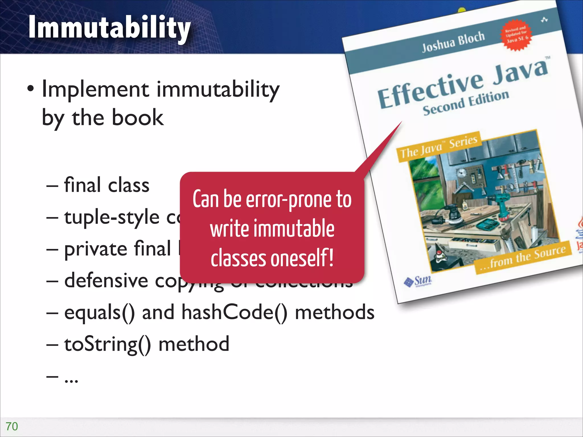 Immutability
• Implement immutability  
by the book	

!

– ﬁnal class	

Can be error-prone to
– tuple-style constructor	

write immutable
– private ﬁnal backing ﬁelds	

classes oneself!
– defensive copying of collections	

– equals() and hashCode() methods	

– toString() method	

– ...
!70

 