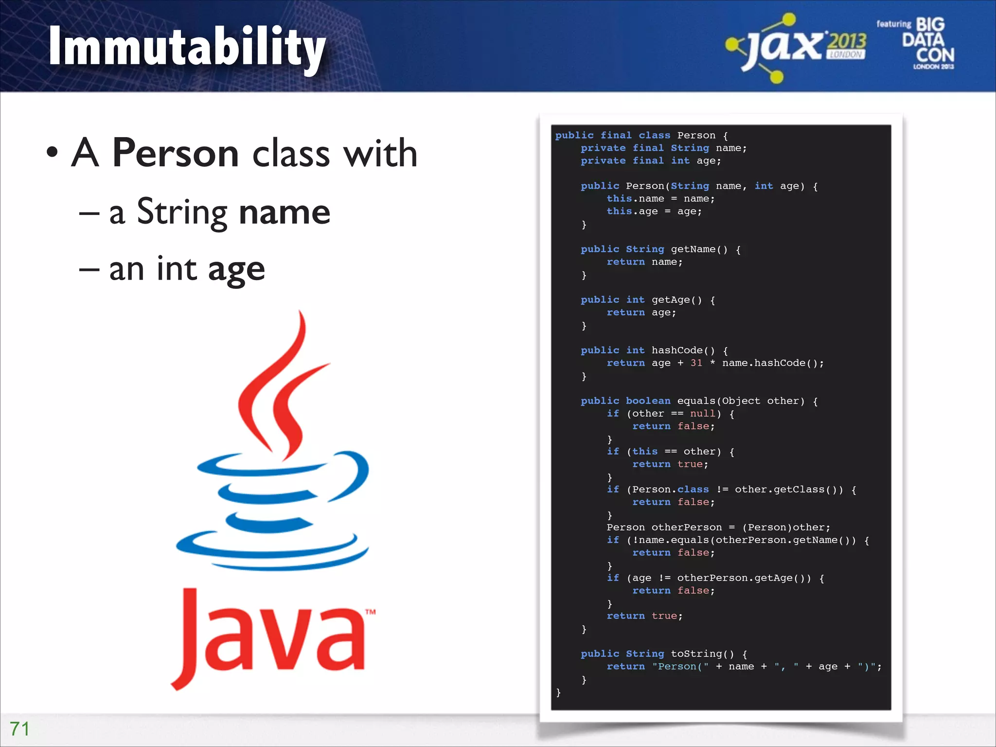 Immutability
• A Person class with	

– a String name	

– an int age

public final class Person {!
private final String name;!
private final int age;!

!
!
!
!
!

!
}!

!71

public Person(String name, int age) {!
this.name = name;!
this.age = age;!
}!
public String getName() {!
return name;!
}!
public int getAge() {!
return age;!
}!
public int hashCode() {!
return age + 31 * name.hashCode();!
}!
public boolean equals(Object other) {!
if (other == null) {!
return false;!
}!
if (this == other) {!
return true;!
}!
if (Person.class != other.getClass()) {!
return false;!
}!
Person otherPerson = (Person)other;!
if (!name.equals(otherPerson.getName()) {!
return false;!
}!
if (age != otherPerson.getAge()) {!
return false;!
}!
return true;!
}!
public String toString() {!
return "Person(" + name + ", " + age + ")";!
}!

 