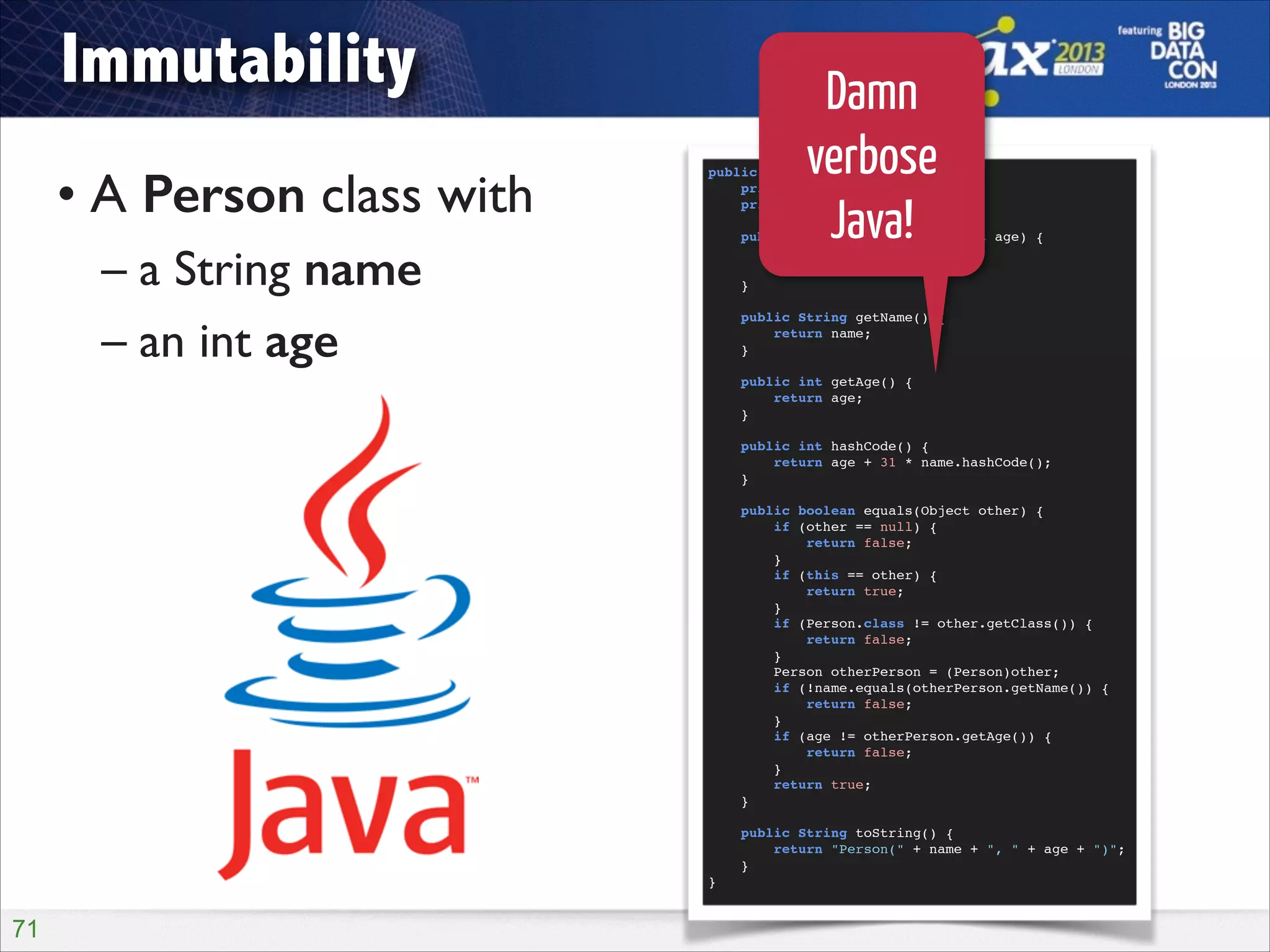 Immutability
• A Person class with	

– a String name	

– an int age

public final class Person {!
private final String name;!
private final int age;!

!
!
!
!
!

!
}!

!71

Damn
verbose
Java!

public Person(String name, int age) {!
this.name = name;!
this.age = age;!
}!
public String getName() {!
return name;!
}!
public int getAge() {!
return age;!
}!
public int hashCode() {!
return age + 31 * name.hashCode();!
}!
public boolean equals(Object other) {!
if (other == null) {!
return false;!
}!
if (this == other) {!
return true;!
}!
if (Person.class != other.getClass()) {!
return false;!
}!
Person otherPerson = (Person)other;!
if (!name.equals(otherPerson.getName()) {!
return false;!
}!
if (age != otherPerson.getAge()) {!
return false;!
}!
return true;!
}!
public String toString() {!
return "Person(" + name + ", " + age + ")";!
}!

 
