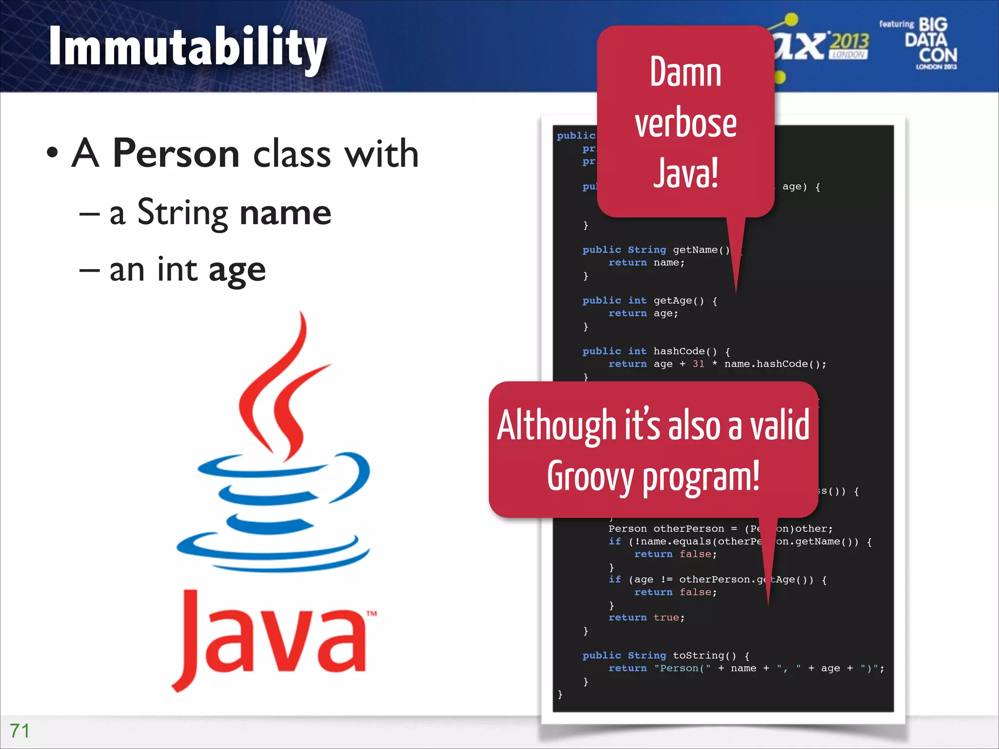 Immutability
• A Person class with	

– a String name	

– an int age

Damn
verbose
Java!

public final class Person {!
private final String name;!
private final int age;!

!
!
!
!
!

public Person(String name, int age) {!
this.name = name;!
this.age = age;!
}!
public String getName() {!
return name;!
}!
public int getAge() {!
return age;!
}!
public int hashCode() {!
return age + 31 * name.hashCode();!
}!
public boolean equals(Object other) {!
if (other == null) {!
return false;!
}!
if (this == other) {!
return true;!
}!
if (Person.class != other.getClass()) {!
return false;!
}!
Person otherPerson = (Person)other;!
if (!name.equals(otherPerson.getName()) {!
return false;!
}!
if (age != otherPerson.getAge()) {!
return false;!
}!
return true;!
}!

Although it’s also a valid
Groovy program!

!
}!

!71

public String toString() {!
return "Person(" + name + ", " + age + ")";!
}!

 