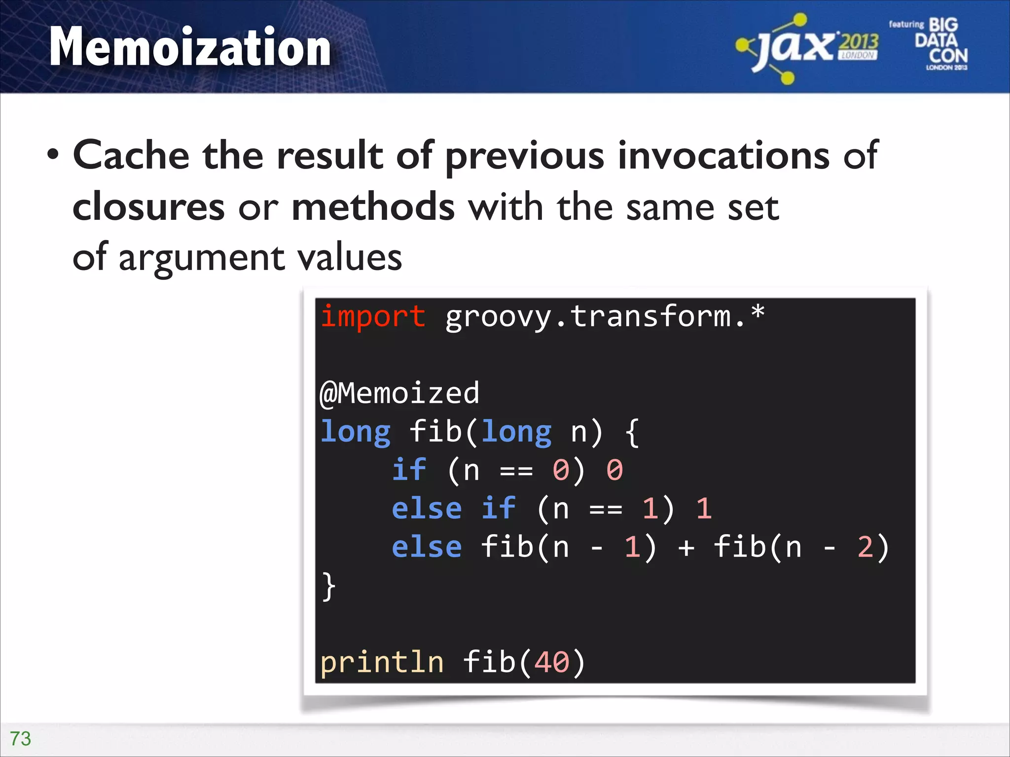 Memoization
• Cache the result of previous invocations of
closures or methods with the same set  
of argument values
import	
  groovy.transform.*	
  
!

@Memoized	
  
long	
  fib(long	
  n)	
  {	
  
	
  	
  	
  	
  if	
  (n	
  ==	
  0)	
  0	
  
	
  	
  	
  	
  else	
  if	
  (n	
  ==	
  1)	
  1	
  
	
  	
  	
  	
  else	
  fib(n	
  -­‐	
  1)	
  +	
  fib(n	
  -­‐	
  2)	
  
}	
  
!

println	
  fib(40)
!73

 