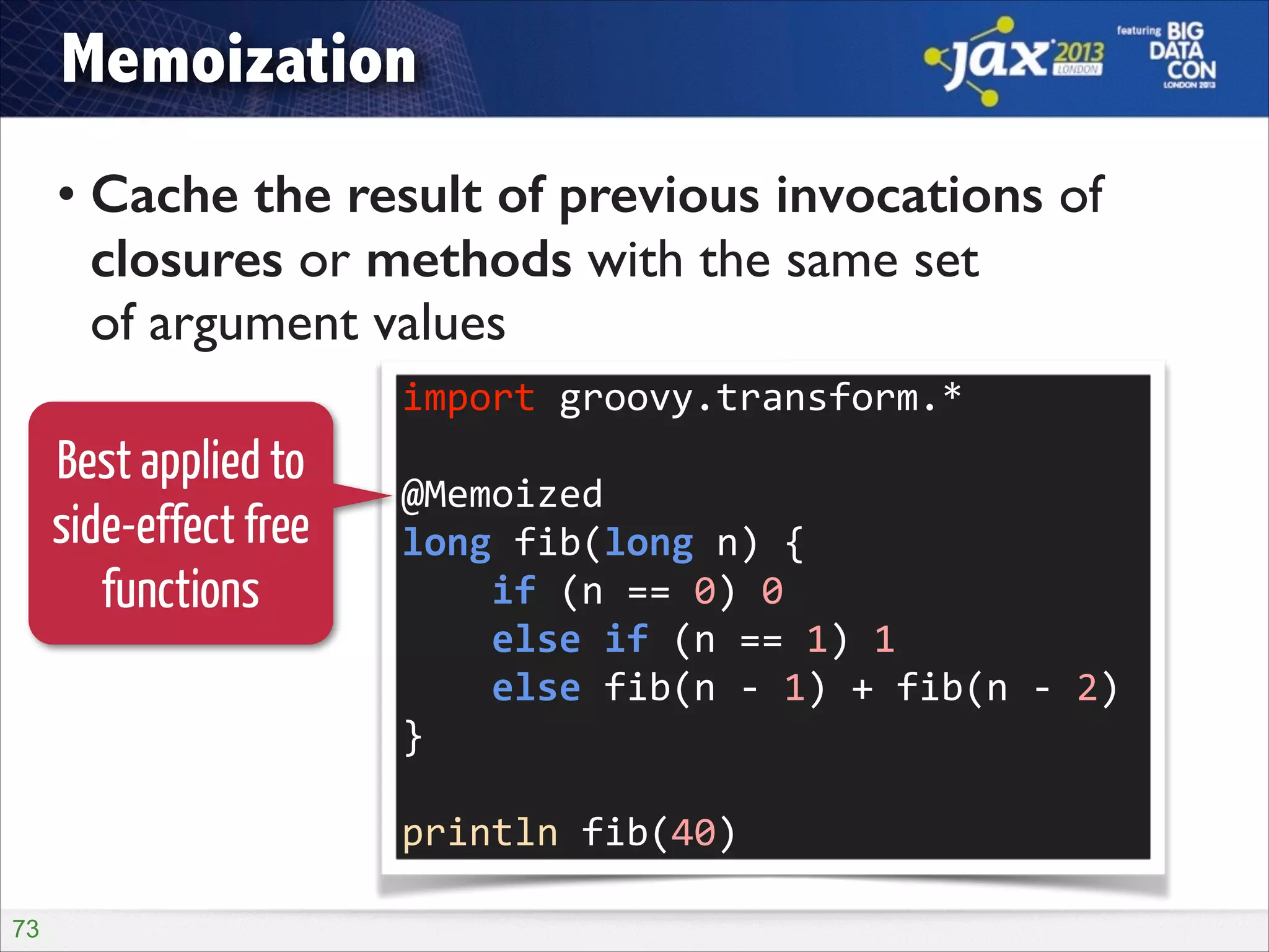 Memoization
• Cache the result of previous invocations of
closures or methods with the same set  
of argument values
import	
  groovy.transform.*	
  

Best applied to
side-effect free
functions

!

@Memoized	
  
long	
  fib(long	
  n)	
  {	
  
	
  	
  	
  	
  if	
  (n	
  ==	
  0)	
  0	
  
	
  	
  	
  	
  else	
  if	
  (n	
  ==	
  1)	
  1	
  
	
  	
  	
  	
  else	
  fib(n	
  -­‐	
  1)	
  +	
  fib(n	
  -­‐	
  2)	
  
}	
  
!

println	
  fib(40)
!73

 