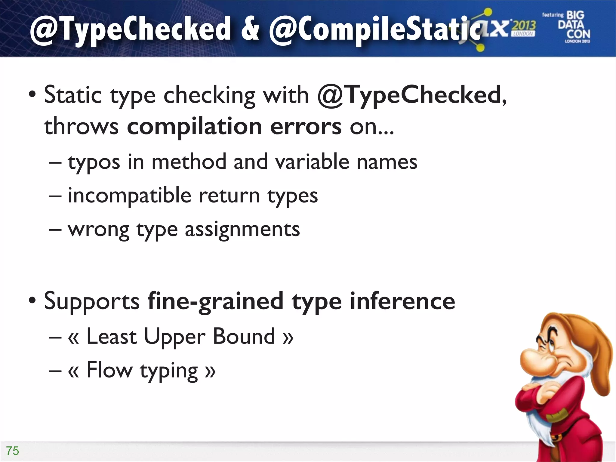 @TypeChecked & @CompileStatic
• Static type checking with @TypeChecked,
throws compilation errors on...	

– typos in method and variable names	

– incompatible return types	

– wrong type assignments	

!

• Supports ﬁne-grained type inference	

– « Least Upper Bound »	

– « Flow typing »

!75

 
