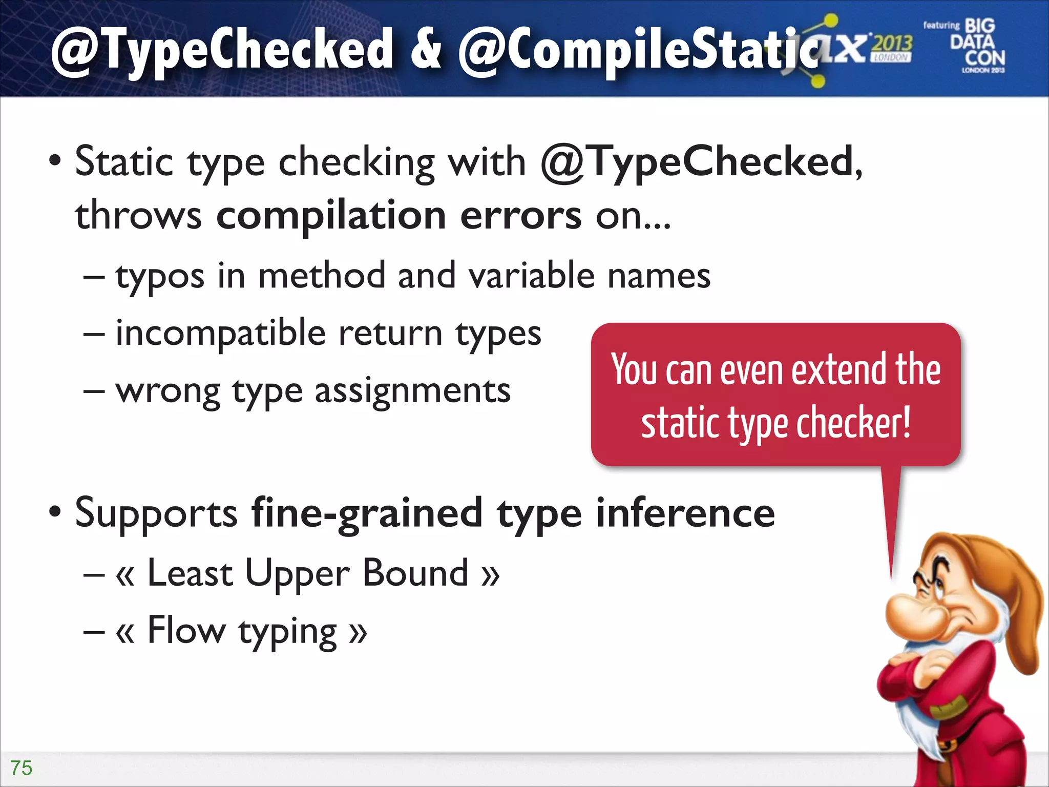 @TypeChecked & @CompileStatic
• Static type checking with @TypeChecked,
throws compilation errors on...	

– typos in method and variable names	

– incompatible return types	

You can even extend the
– wrong type assignments	


static type checker!

!

• Supports ﬁne-grained type inference	

– « Least Upper Bound »	

– « Flow typing »

!75

 
