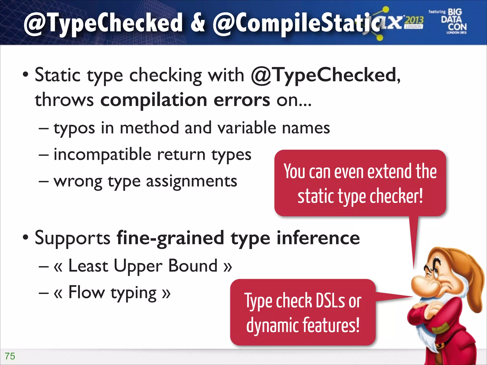 @TypeChecked & @CompileStatic
• Static type checking with @TypeChecked,
throws compilation errors on...	

– typos in method and variable names	

– incompatible return types	

You can even extend the
– wrong type assignments	

!

static type checker!

• Supports ﬁne-grained type inference	

– « Least Upper Bound »	

– « Flow typing »
Type check DSLs or

dynamic features!
!75

 