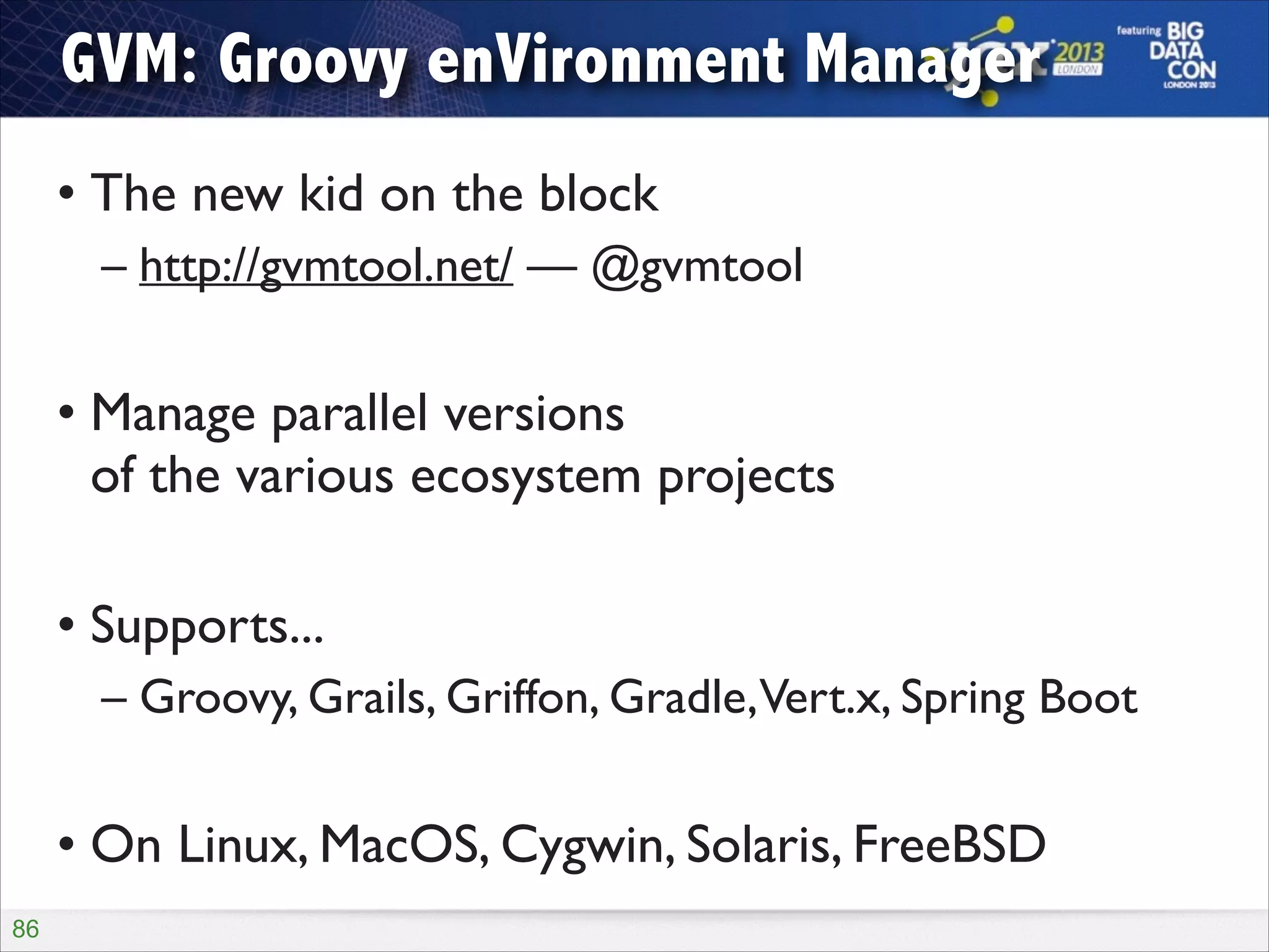 GVM: Groovy enVironment Manager
• The new kid on the block	

– http://gvmtool.net/ — @gvmtool	

!

• Manage parallel versions  
of the various ecosystem projects	

!

• Supports...	

– Groovy, Grails, Griffon, Gradle,Vert.x, Spring Boot	

!

• On Linux, MacOS, Cygwin, Solaris, FreeBSD
!86

 