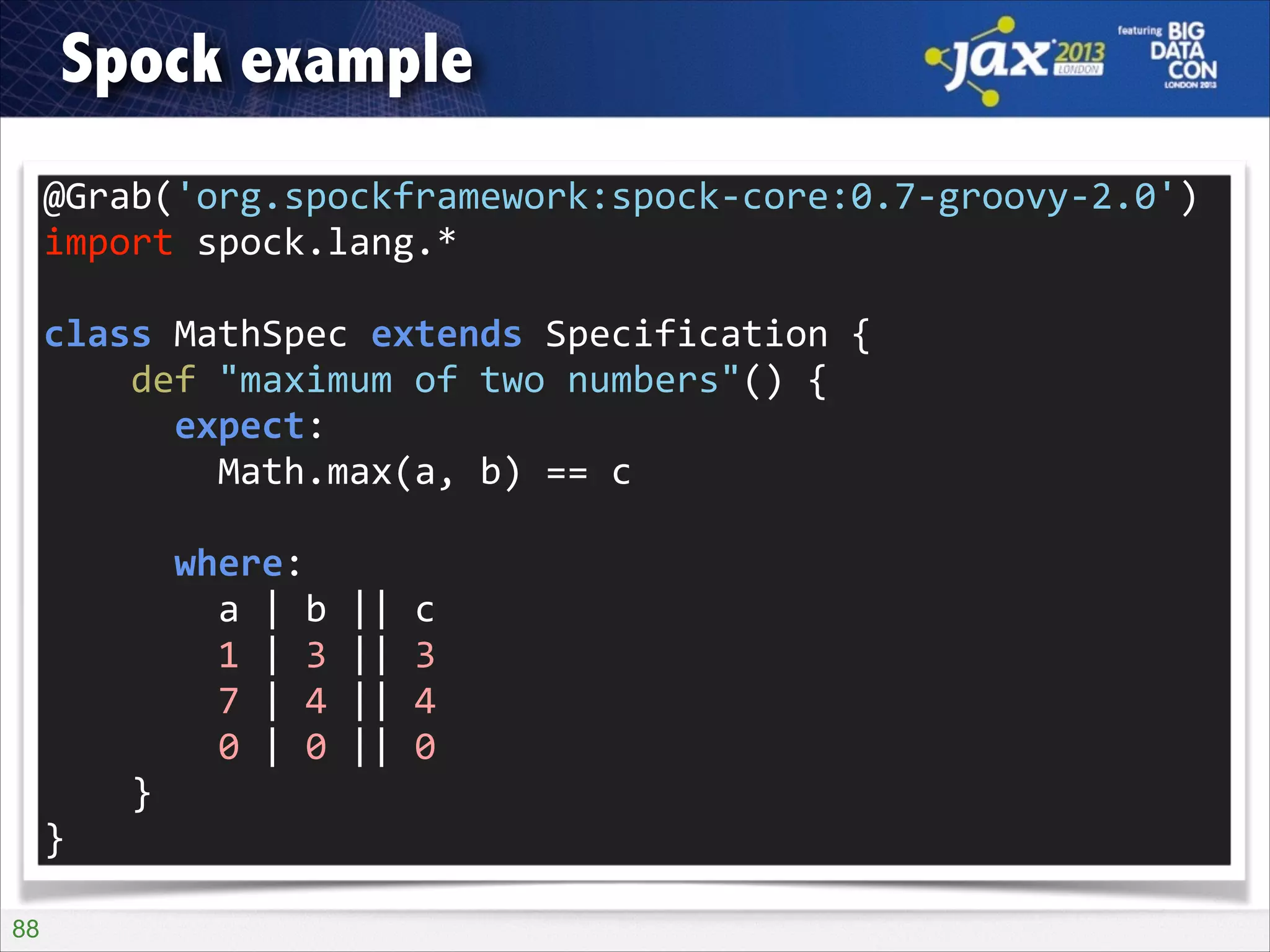 Spock example
@Grab('org.spockframework:spock-­‐core:0.7-­‐groovy-­‐2.0')	
  
import	
  spock.lang.*	
  
!

class	
  MathSpec	
  extends	
  Specification	
  {	
  
	
  	
  	
  	
  def	
  "maximum	
  of	
  two	
  numbers"()	
  {	
  
	
  	
  	
  	
  	
  	
  expect:	
  
	
  	
  	
  	
  	
  	
  	
  	
  Math.max(a,	
  b)	
  ==	
  c	
  
!

	
  	
  	
  	
  	
  	
  where:	
  
	
  	
  	
  	
  	
  	
  	
  	
  a	
  |	
  b	
  ||	
  c	
  
	
  	
  	
  	
  	
  	
  	
  	
  1	
  |	
  3	
  ||	
  3	
  
	
  	
  	
  	
  	
  	
  	
  	
  7	
  |	
  4	
  ||	
  4	
  
	
  	
  	
  	
  	
  	
  	
  	
  0	
  |	
  0	
  ||	
  0	
  
	
  	
  	
  	
  }	
  
}
!88

 
