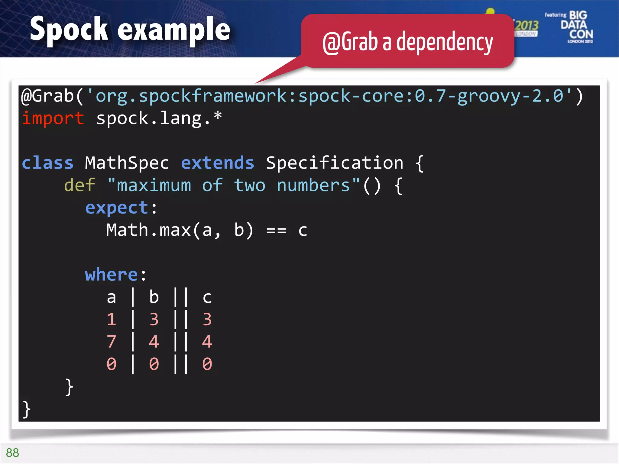 Spock example

@Grab a dependency

@Grab('org.spockframework:spock-­‐core:0.7-­‐groovy-­‐2.0')	
  
import	
  spock.lang.*	
  
!

class	
  MathSpec	
  extends	
  Specification	
  {	
  
	
  	
  	
  	
  def	
  "maximum	
  of	
  two	
  numbers"()	
  {	
  
	
  	
  	
  	
  	
  	
  expect:	
  
	
  	
  	
  	
  	
  	
  	
  	
  Math.max(a,	
  b)	
  ==	
  c	
  
!

	
  	
  	
  	
  	
  	
  where:	
  
	
  	
  	
  	
  	
  	
  	
  	
  a	
  |	
  b	
  ||	
  c	
  
	
  	
  	
  	
  	
  	
  	
  	
  1	
  |	
  3	
  ||	
  3	
  
	
  	
  	
  	
  	
  	
  	
  	
  7	
  |	
  4	
  ||	
  4	
  
	
  	
  	
  	
  	
  	
  	
  	
  0	
  |	
  0	
  ||	
  0	
  
	
  	
  	
  	
  }	
  
}
!88

 