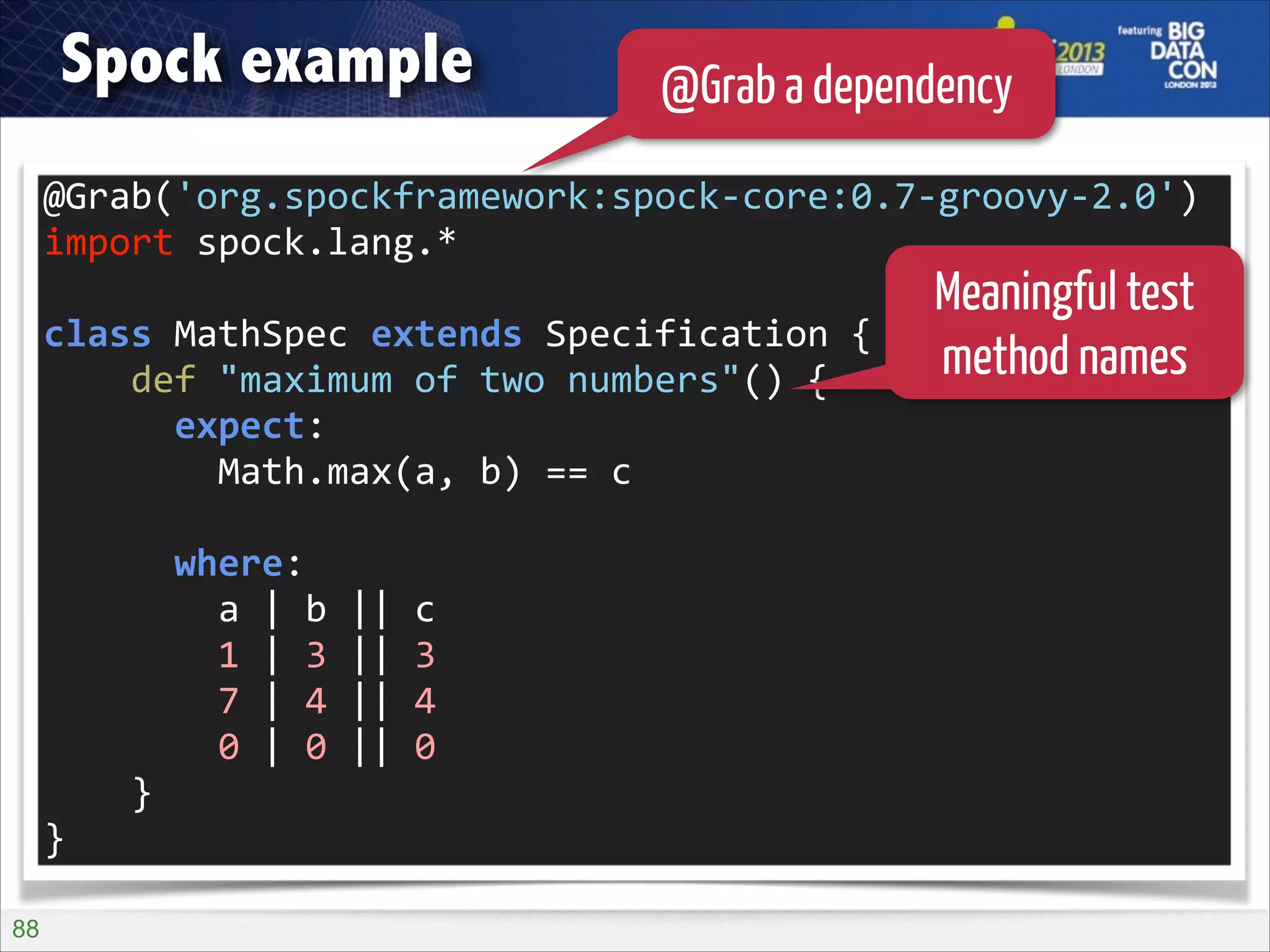 Spock example

@Grab a dependency

@Grab('org.spockframework:spock-­‐core:0.7-­‐groovy-­‐2.0')	
  
import	
  spock.lang.*	
  
!

class	
  MathSpec	
  extends	
  Specification	
  {	
  
	
  	
  	
  	
  def	
  "maximum	
  of	
  two	
  numbers"()	
  {	
  
	
  	
  	
  	
  	
  	
  expect:	
  
	
  	
  	
  	
  	
  	
  	
  	
  Math.max(a,	
  b)	
  ==	
  c	
  
!

	
  	
  	
  	
  	
  	
  where:	
  
	
  	
  	
  	
  	
  	
  	
  	
  a	
  |	
  b	
  ||	
  c	
  
	
  	
  	
  	
  	
  	
  	
  	
  1	
  |	
  3	
  ||	
  3	
  
	
  	
  	
  	
  	
  	
  	
  	
  7	
  |	
  4	
  ||	
  4	
  
	
  	
  	
  	
  	
  	
  	
  	
  0	
  |	
  0	
  ||	
  0	
  
	
  	
  	
  	
  }	
  
}
!88

Meaningful test
method names

 