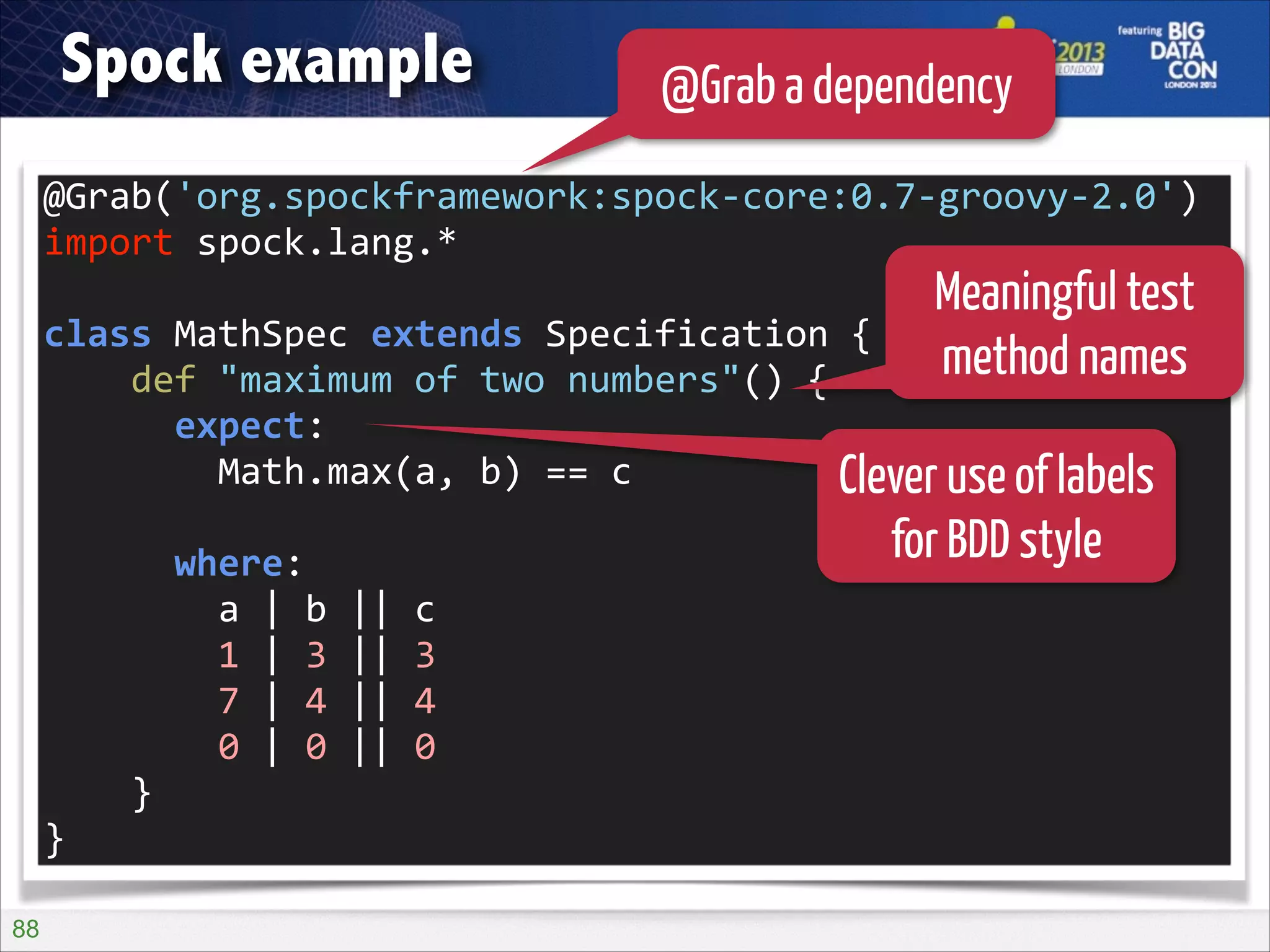 Spock example

@Grab a dependency

@Grab('org.spockframework:spock-­‐core:0.7-­‐groovy-­‐2.0')	
  
import	
  spock.lang.*	
  
!

Meaningful test
method names

class	
  MathSpec	
  extends	
  Specification	
  {	
  
	
  	
  	
  	
  def	
  "maximum	
  of	
  two	
  numbers"()	
  {	
  
	
  	
  	
  	
  	
  	
  expect:	
  
	
  	
  	
  	
  	
  	
  	
  	
  Math.max(a,	
  b)	
  ==	
  c	
  
Clever use of labels
!

	
  	
  	
  	
  	
  	
  where:	
  
	
  	
  	
  	
  	
  	
  	
  	
  a	
  |	
  b	
  ||	
  c	
  
	
  	
  	
  	
  	
  	
  	
  	
  1	
  |	
  3	
  ||	
  3	
  
	
  	
  	
  	
  	
  	
  	
  	
  7	
  |	
  4	
  ||	
  4	
  
	
  	
  	
  	
  	
  	
  	
  	
  0	
  |	
  0	
  ||	
  0	
  
	
  	
  	
  	
  }	
  
}
!88

for BDD style

 