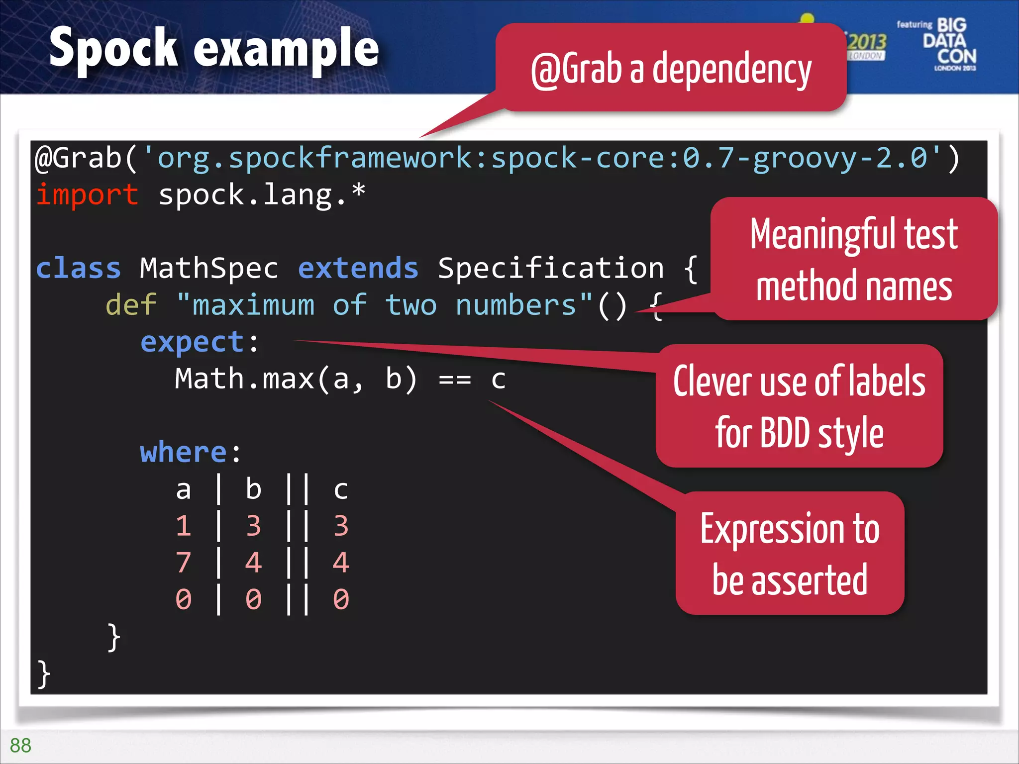 Spock example

@Grab a dependency

@Grab('org.spockframework:spock-­‐core:0.7-­‐groovy-­‐2.0')	
  
import	
  spock.lang.*	
  
!

Meaningful test
method names

class	
  MathSpec	
  extends	
  Specification	
  {	
  
	
  	
  	
  	
  def	
  "maximum	
  of	
  two	
  numbers"()	
  {	
  
	
  	
  	
  	
  	
  	
  expect:	
  
	
  	
  	
  	
  	
  	
  	
  	
  Math.max(a,	
  b)	
  ==	
  c	
  
Clever use of labels
!

	
  	
  	
  	
  	
  	
  where:	
  
	
  	
  	
  	
  	
  	
  	
  	
  a	
  |	
  b	
  ||	
  c	
  
	
  	
  	
  	
  	
  	
  	
  	
  1	
  |	
  3	
  ||	
  3	
  
	
  	
  	
  	
  	
  	
  	
  	
  7	
  |	
  4	
  ||	
  4	
  
	
  	
  	
  	
  	
  	
  	
  	
  0	
  |	
  0	
  ||	
  0	
  
	
  	
  	
  	
  }	
  
}
!88

for BDD style
Expression to
be asserted

 