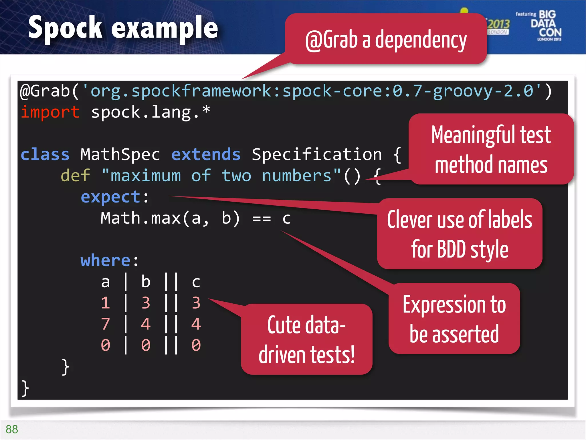 Spock example

@Grab a dependency

@Grab('org.spockframework:spock-­‐core:0.7-­‐groovy-­‐2.0')	
  
import	
  spock.lang.*	
  

Meaningful test
method names

!

class	
  MathSpec	
  extends	
  Specification	
  {	
  
	
  	
  	
  	
  def	
  "maximum	
  of	
  two	
  numbers"()	
  {	
  
	
  	
  	
  	
  	
  	
  expect:	
  
	
  	
  	
  	
  	
  	
  	
  	
  Math.max(a,	
  b)	
  ==	
  c	
  
Clever use of labels

for BDD style

!

	
  	
  	
  	
  	
  	
  where:	
  
	
  	
  	
  	
  	
  	
  	
  	
  a	
  |	
  b	
  ||	
  c	
  
	
  	
  	
  	
  	
  	
  	
  	
  1	
  |	
  3	
  ||	
  3	
  
	
  	
  	
  	
  	
  	
  	
  	
  7	
  |	
  4	
  ||	
  4	
  
	
  	
  	
  	
  	
  	
  	
  	
  0	
  |	
  0	
  ||	
  0	
  
	
  	
  	
  	
  }	
  
}
!88

Cute datadriven tests!

Expression to
be asserted

 