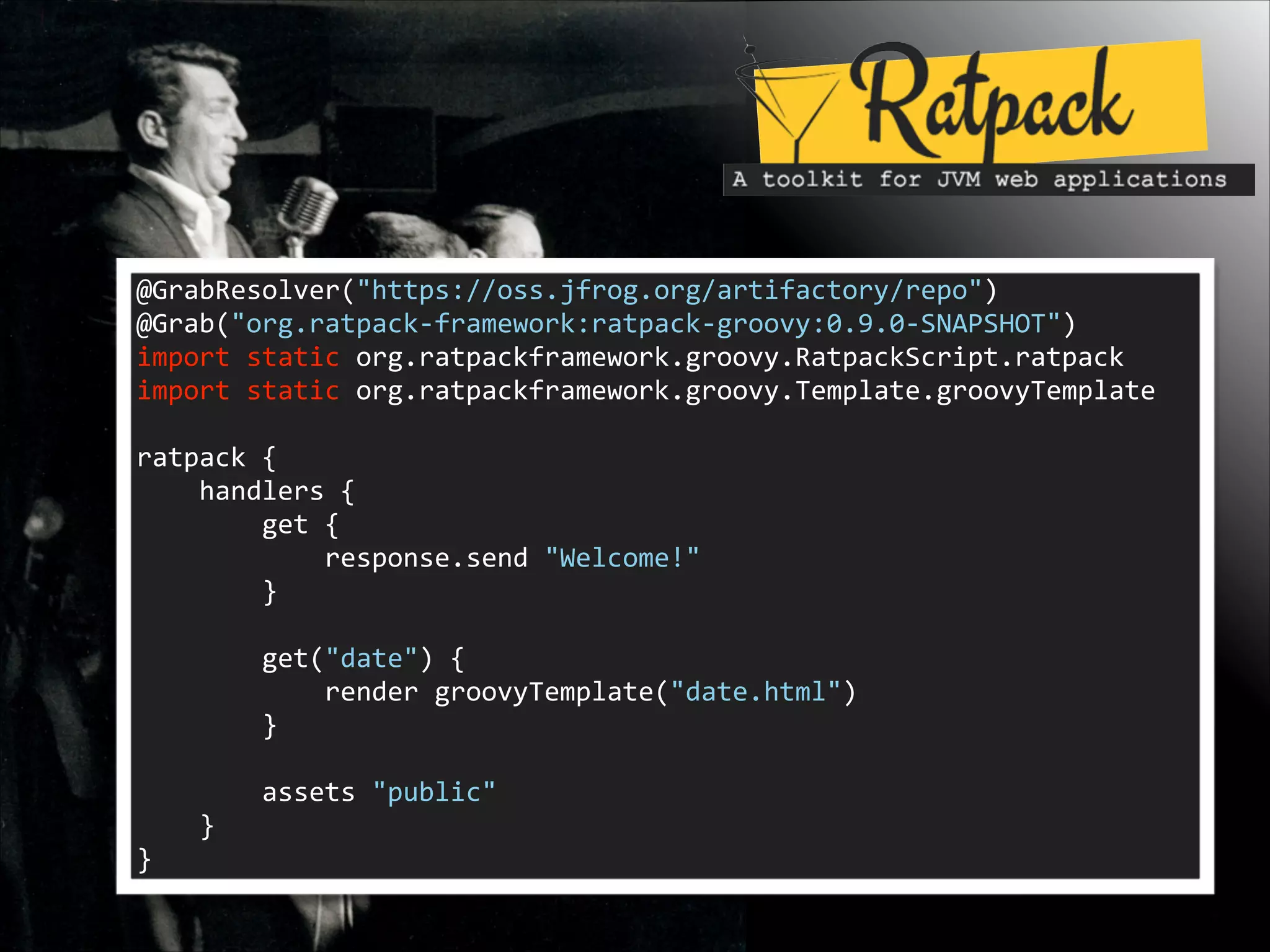 @GrabResolver("https://oss.jfrog.org/artifactory/repo")	
  
@Grab("org.ratpack-­‐framework:ratpack-­‐groovy:0.9.0-­‐SNAPSHOT")	
  
import	
  static	
  org.ratpackframework.groovy.RatpackScript.ratpack	
  
import	
  static	
  org.ratpackframework.groovy.Template.groovyTemplate	
  

!
ratpack	
  {	
  
	
  	
  	
  	
  handlers	
  {	
  
	
  	
  	
  	
  	
  	
  	
  	
  get	
  {	
  
	
  	
  	
  	
  	
  	
  	
  	
  	
  	
  	
  	
  response.send	
  "Welcome!"	
  
	
  	
  	
  	
  	
  	
  	
  	
  }	
  

!
	
  	
  	
  	
  	
  	
  	
  	
  get("date")	
  {	
  
	
  	
  	
  	
  	
  	
  	
  	
  	
  	
  	
  	
  render	
  groovyTemplate("date.html")	
  
	
  	
  	
  	
  	
  	
  	
  	
  }	
  

!
	
  	
  	
  	
  	
  	
  	
  	
  assets	
  "public"	
  
	
  	
  	
  	
  }	
  
}

 