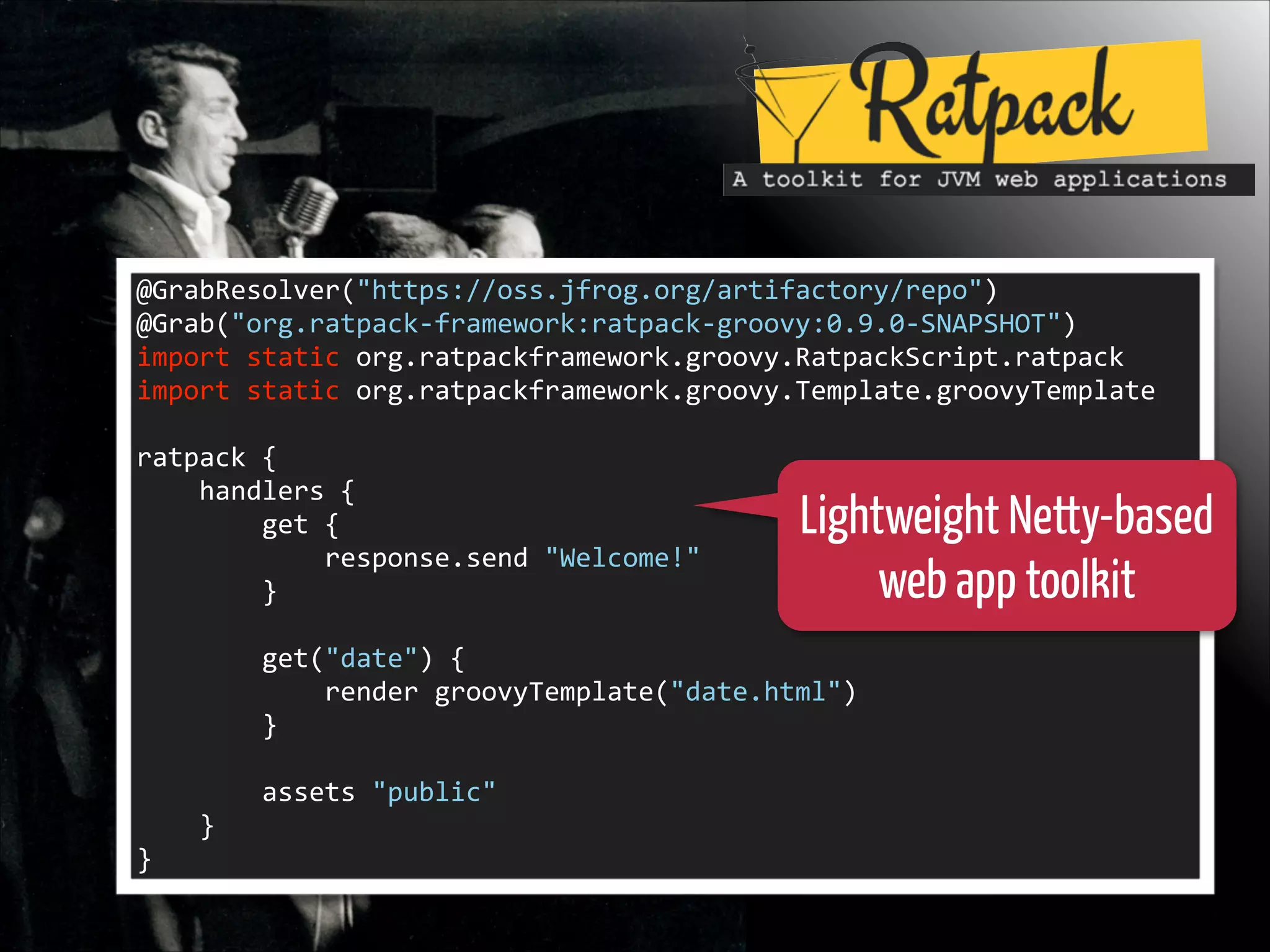 @GrabResolver("https://oss.jfrog.org/artifactory/repo")	
  
@Grab("org.ratpack-­‐framework:ratpack-­‐groovy:0.9.0-­‐SNAPSHOT")	
  
import	
  static	
  org.ratpackframework.groovy.RatpackScript.ratpack	
  
import	
  static	
  org.ratpackframework.groovy.Template.groovyTemplate	
  

!
ratpack	
  {	
  
	
  	
  	
  	
  handlers	
  {	
  
	
  	
  	
  	
  	
  	
  	
  	
  get	
  {	
  
	
  	
  	
  	
  	
  	
  	
  	
  	
  	
  	
  	
  response.send	
  "Welcome!"	
  
	
  	
  	
  	
  	
  	
  	
  	
  }	
  

Lightweight Netty-based
web app toolkit

!
	
  	
  	
  	
  	
  	
  	
  	
  get("date")	
  {	
  
	
  	
  	
  	
  	
  	
  	
  	
  	
  	
  	
  	
  render	
  groovyTemplate("date.html")	
  
	
  	
  	
  	
  	
  	
  	
  	
  }	
  

!
	
  	
  	
  	
  	
  	
  	
  	
  assets	
  "public"	
  
	
  	
  	
  	
  }	
  
}

 