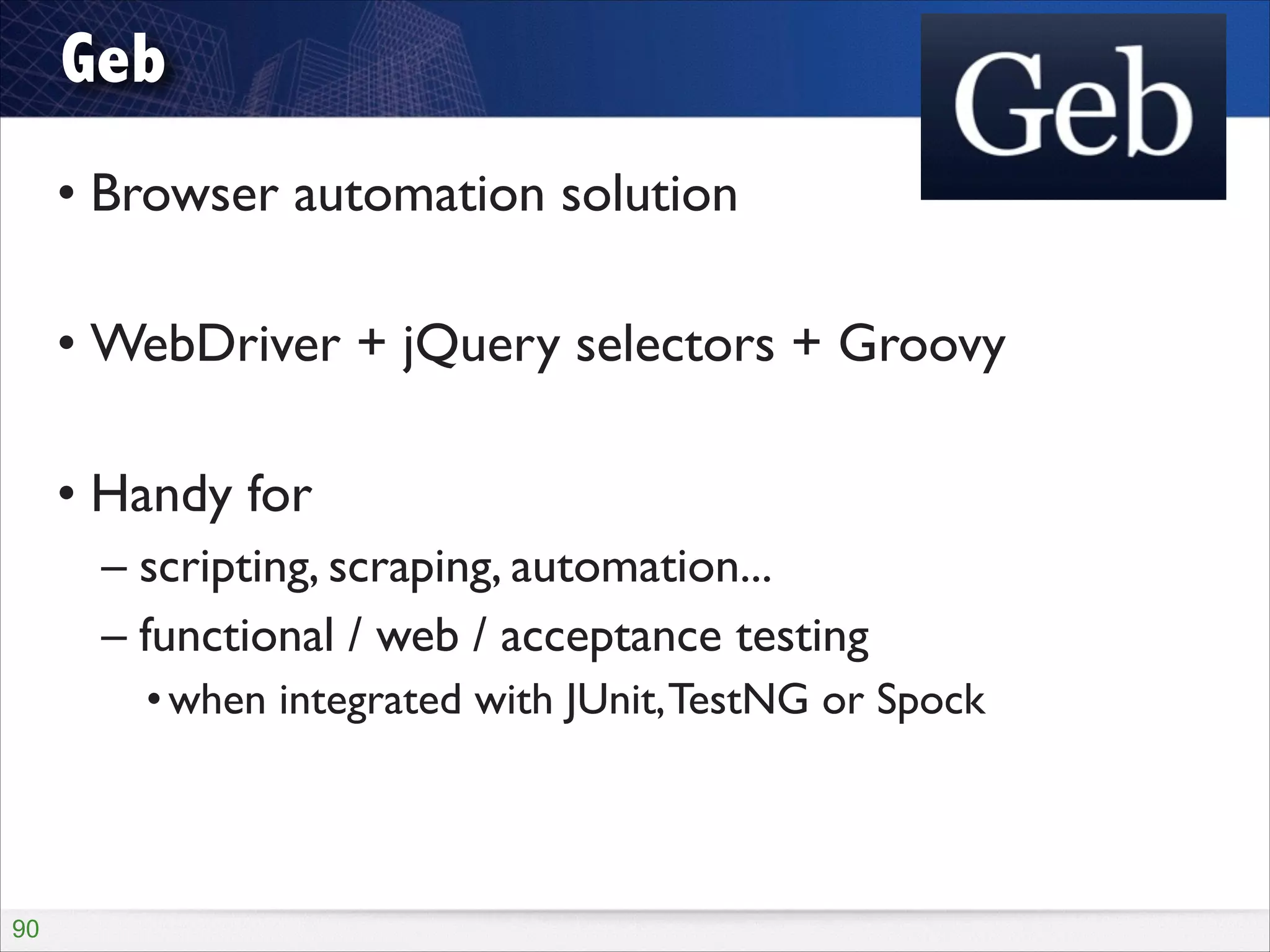 Geb
• Browser automation solution	

!

• WebDriver + jQuery selectors + Groovy	

!

• Handy for	

– scripting, scraping, automation...	

– functional / web / acceptance testing	

• when integrated with JUnit, TestNG or Spock

!90

 