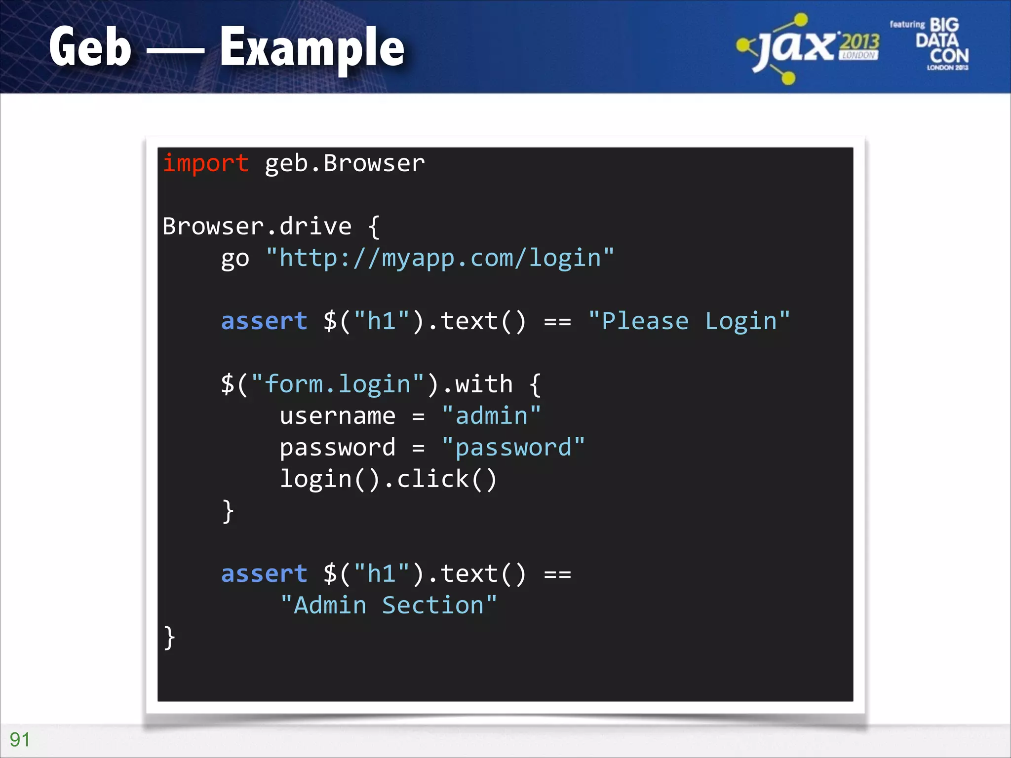 Geb — Example
import	
  geb.Browser	
  
!

Browser.drive	
  {	
  
	
  	
  	
  	
  go	
  "http://myapp.com/login"	
  
!

	
  	
  	
  	
  assert	
  $("h1").text()	
  ==	
  "Please	
  Login"	
  
!

	
  	
  	
  	
  $("form.login").with	
  {	
  
	
  	
  	
  	
  	
  	
  	
  	
  username	
  =	
  "admin"	
  
	
  	
  	
  	
  	
  	
  	
  	
  password	
  =	
  "password"	
  
	
  	
  	
  	
  	
  	
  	
  	
  login().click()	
  
	
  	
  	
  	
  }	
  
!

	
  	
  	
  	
  assert	
  $("h1").text()	
  ==	
   
	
  	
  	
  	
  	
  	
  	
  	
  "Admin	
  Section"	
  
}	
  

!91

 