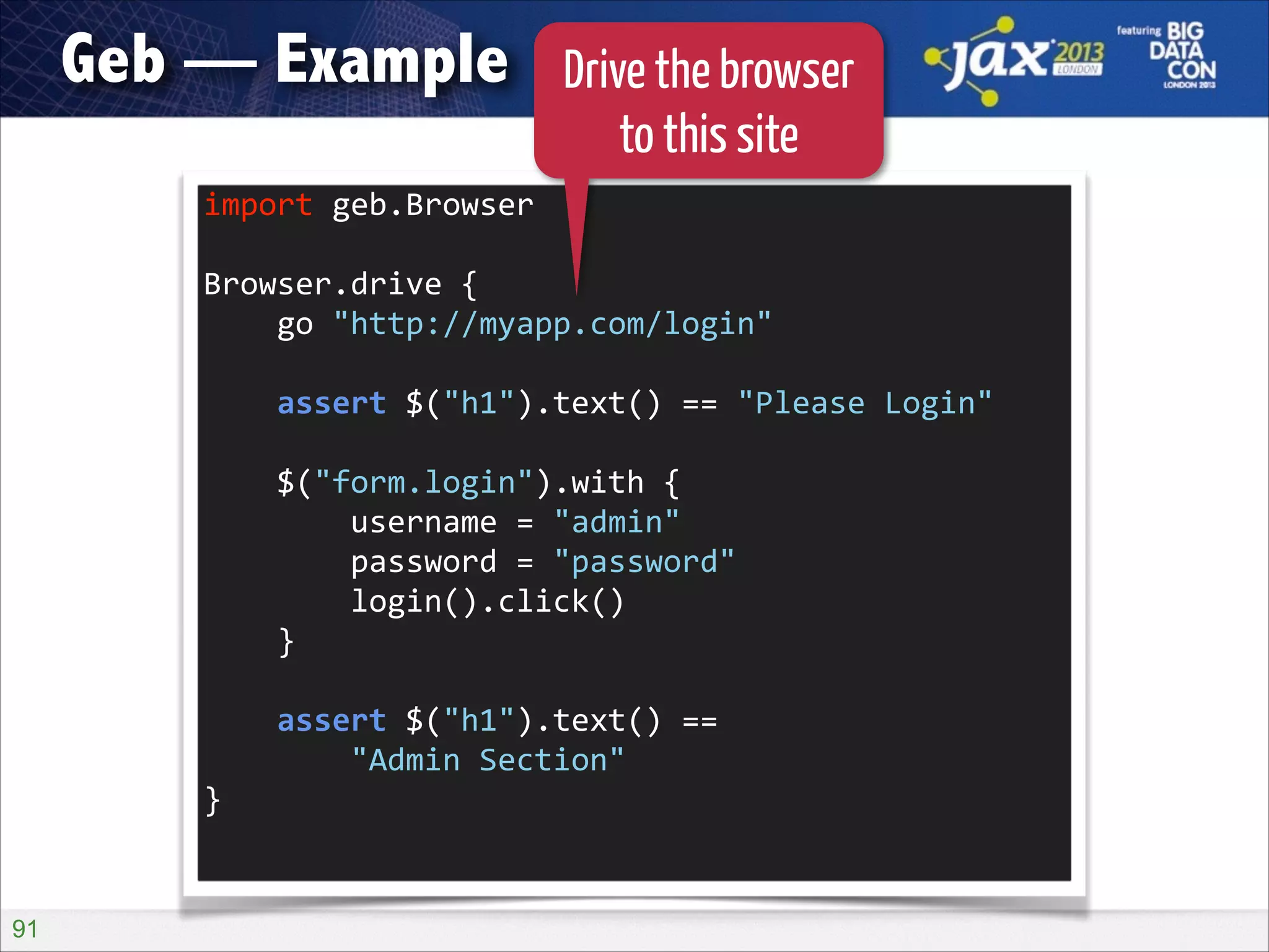 Geb — Example

Drive the browser
to this site

import	
  geb.Browser	
  
!

Browser.drive	
  {	
  
	
  	
  	
  	
  go	
  "http://myapp.com/login"	
  
!

	
  	
  	
  	
  assert	
  $("h1").text()	
  ==	
  "Please	
  Login"	
  
!

	
  	
  	
  	
  $("form.login").with	
  {	
  
	
  	
  	
  	
  	
  	
  	
  	
  username	
  =	
  "admin"	
  
	
  	
  	
  	
  	
  	
  	
  	
  password	
  =	
  "password"	
  
	
  	
  	
  	
  	
  	
  	
  	
  login().click()	
  
	
  	
  	
  	
  }	
  
!

	
  	
  	
  	
  assert	
  $("h1").text()	
  ==	
   
	
  	
  	
  	
  	
  	
  	
  	
  "Admin	
  Section"	
  
}	
  

!91

 