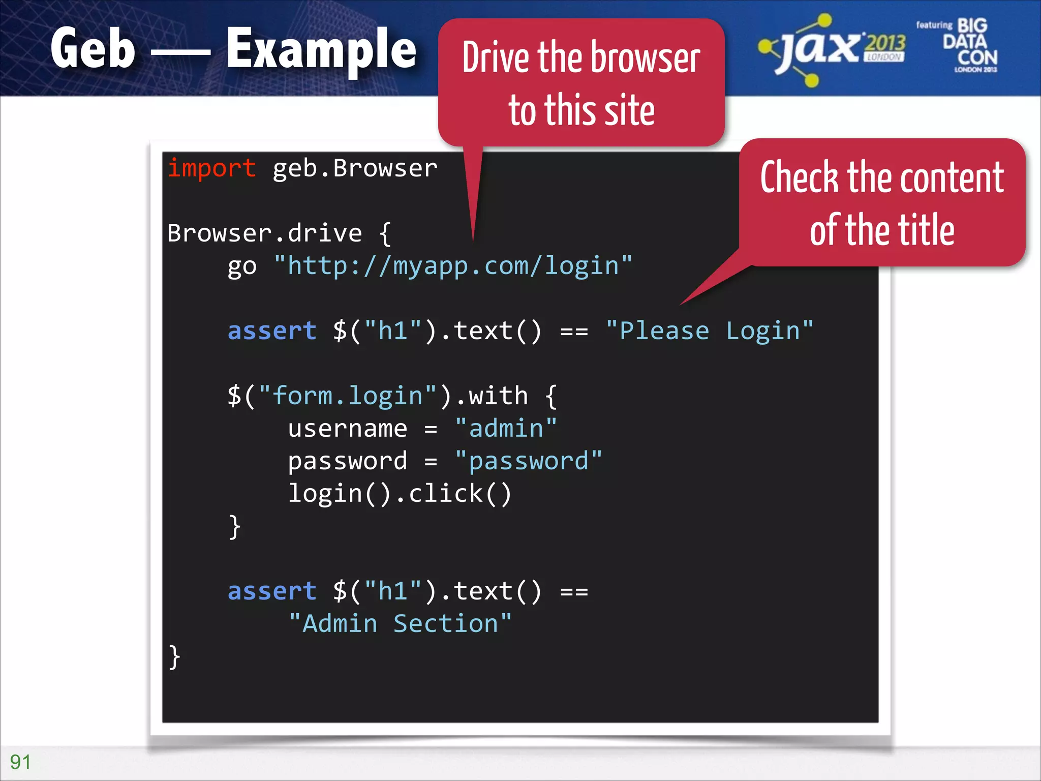 Geb — Example

Drive the browser
to this site

import	
  geb.Browser	
  
!

Browser.drive	
  {	
  
	
  	
  	
  	
  go	
  "http://myapp.com/login"	
  

Check the content
of the title

!

	
  	
  	
  	
  assert	
  $("h1").text()	
  ==	
  "Please	
  Login"	
  
!

	
  	
  	
  	
  $("form.login").with	
  {	
  
	
  	
  	
  	
  	
  	
  	
  	
  username	
  =	
  "admin"	
  
	
  	
  	
  	
  	
  	
  	
  	
  password	
  =	
  "password"	
  
	
  	
  	
  	
  	
  	
  	
  	
  login().click()	
  
	
  	
  	
  	
  }	
  
!

	
  	
  	
  	
  assert	
  $("h1").text()	
  ==	
   
	
  	
  	
  	
  	
  	
  	
  	
  "Admin	
  Section"	
  
}	
  

!91

 