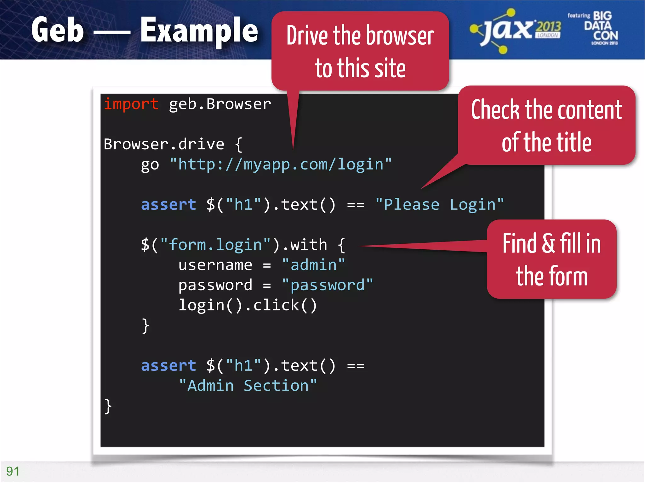 Geb — Example

Drive the browser
to this site

import	
  geb.Browser	
  
!

Browser.drive	
  {	
  
	
  	
  	
  	
  go	
  "http://myapp.com/login"	
  

Check the content
of the title

!

	
  	
  	
  	
  assert	
  $("h1").text()	
  ==	
  "Please	
  Login"	
  
!

	
  	
  	
  	
  $("form.login").with	
  {	
  
	
  	
  	
  	
  	
  	
  	
  	
  username	
  =	
  "admin"	
  
	
  	
  	
  	
  	
  	
  	
  	
  password	
  =	
  "password"	
  
	
  	
  	
  	
  	
  	
  	
  	
  login().click()	
  
	
  	
  	
  	
  }	
  
!

	
  	
  	
  	
  assert	
  $("h1").text()	
  ==	
   
	
  	
  	
  	
  	
  	
  	
  	
  "Admin	
  Section"	
  
}	
  

!91

Find & fill in
the form

 