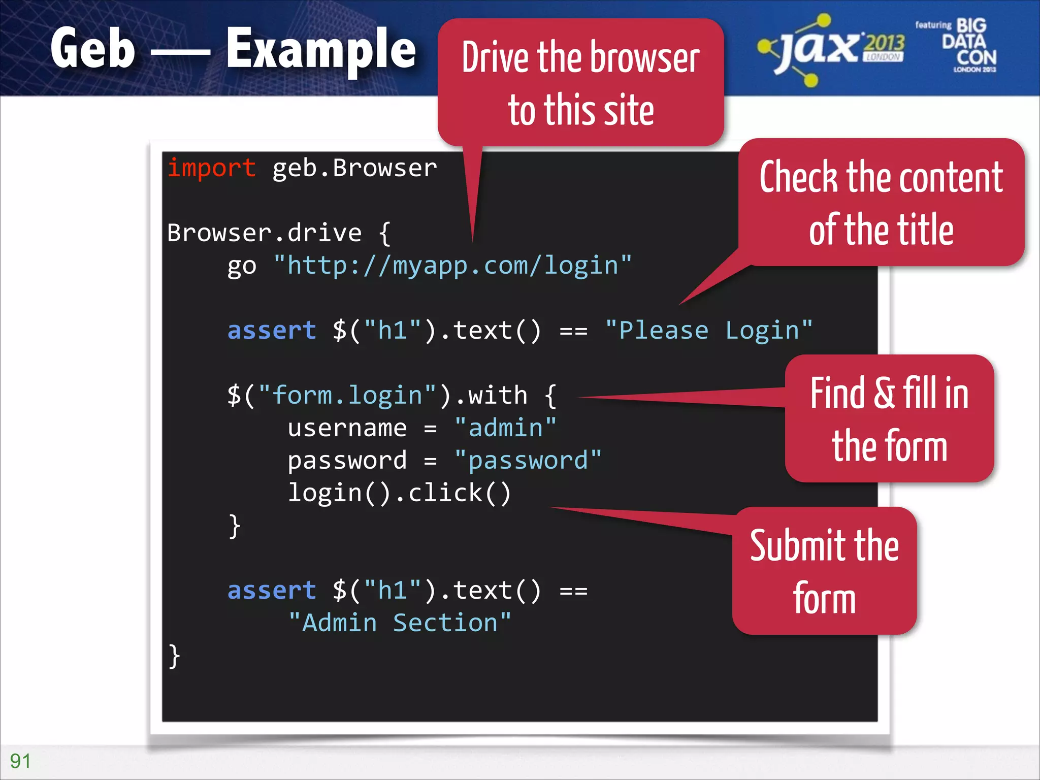 Geb — Example

Drive the browser
to this site

import	
  geb.Browser	
  
!

Browser.drive	
  {	
  
	
  	
  	
  	
  go	
  "http://myapp.com/login"	
  

Check the content
of the title

!

	
  	
  	
  	
  assert	
  $("h1").text()	
  ==	
  "Please	
  Login"	
  
!

	
  	
  	
  	
  $("form.login").with	
  {	
  
	
  	
  	
  	
  	
  	
  	
  	
  username	
  =	
  "admin"	
  
	
  	
  	
  	
  	
  	
  	
  	
  password	
  =	
  "password"	
  
	
  	
  	
  	
  	
  	
  	
  	
  login().click()	
  
	
  	
  	
  	
  }	
  
!

	
  	
  	
  	
  assert	
  $("h1").text()	
  ==	
   
	
  	
  	
  	
  	
  	
  	
  	
  "Admin	
  Section"	
  
}	
  

!91

Find & fill in
the form
Submit the
form

 