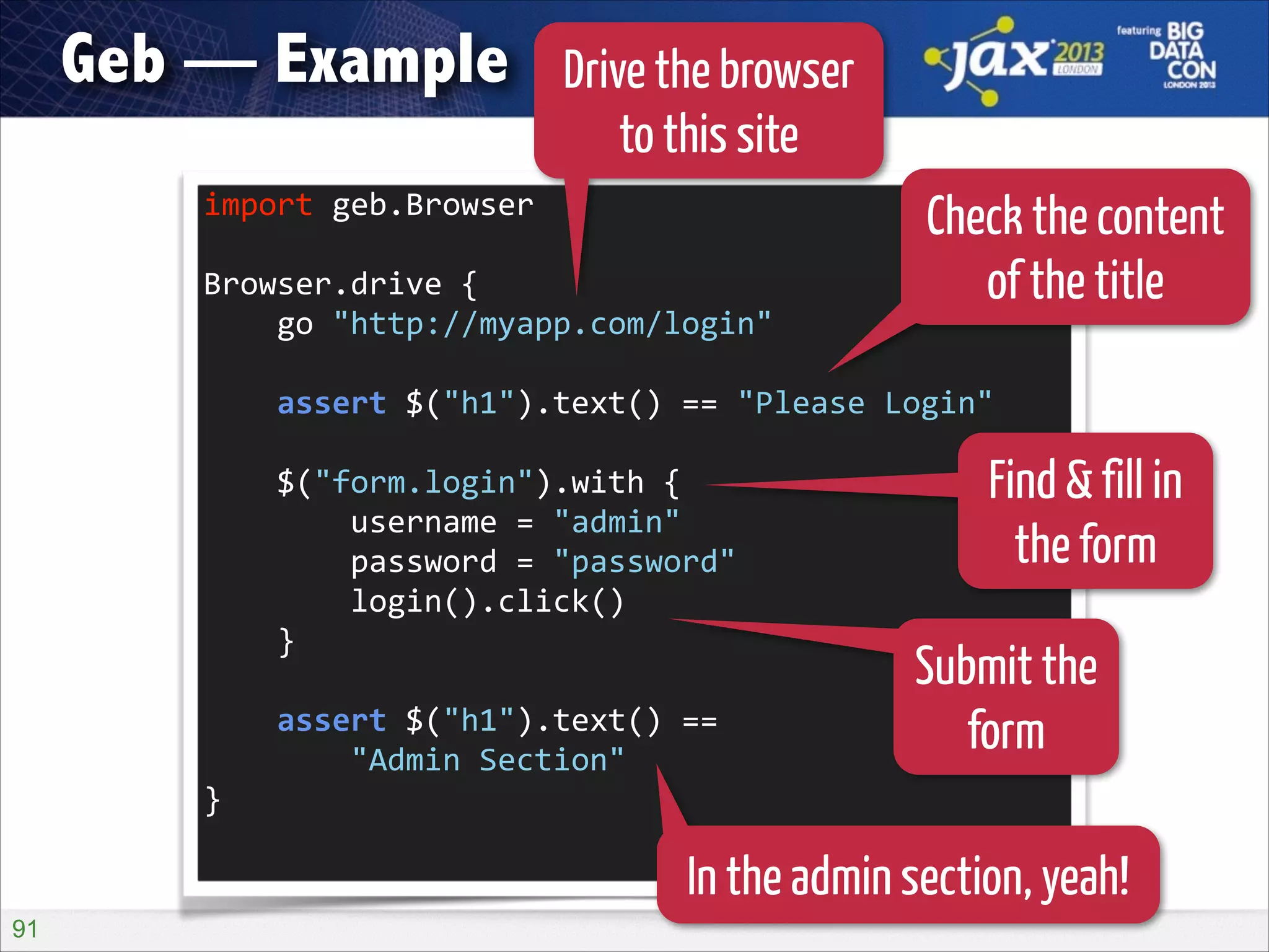Geb — Example

Drive the browser
to this site

import	
  geb.Browser	
  
!

Browser.drive	
  {	
  
	
  	
  	
  	
  go	
  "http://myapp.com/login"	
  

Check the content
of the title

!

	
  	
  	
  	
  assert	
  $("h1").text()	
  ==	
  "Please	
  Login"	
  
!

	
  	
  	
  	
  $("form.login").with	
  {	
  
	
  	
  	
  	
  	
  	
  	
  	
  username	
  =	
  "admin"	
  
	
  	
  	
  	
  	
  	
  	
  	
  password	
  =	
  "password"	
  
	
  	
  	
  	
  	
  	
  	
  	
  login().click()	
  
	
  	
  	
  	
  }	
  
!

	
  	
  	
  	
  assert	
  $("h1").text()	
  ==	
   
	
  	
  	
  	
  	
  	
  	
  	
  "Admin	
  Section"	
  
}	
  

Find & fill in
the form
Submit the
form

In the admin section, yeah!
!91

 