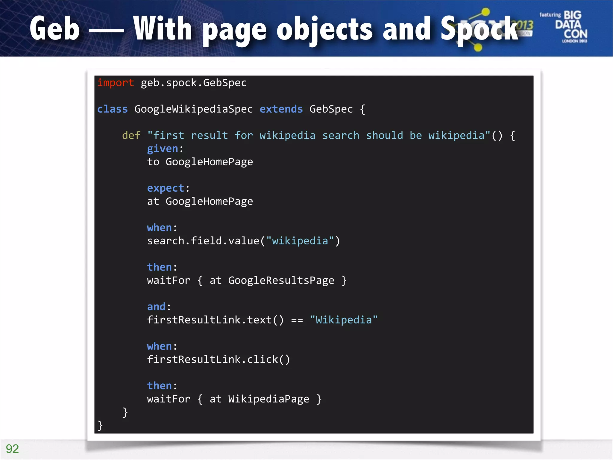 Geb — With page objects and Spock
import	
  geb.spock.GebSpec	
  

!

class	
  GoogleWikipediaSpec	
  extends	
  GebSpec	
  {	
  

!

	
  	
  	
  	
  def	
  "first	
  result	
  for	
  wikipedia	
  search	
  should	
  be	
  wikipedia"()	
  {	
  
	
  	
  	
  	
  	
  	
  	
  	
  given:	
  
	
  	
  	
  	
  	
  	
  	
  	
  to	
  GoogleHomePage	
  

!

	
  	
  	
  	
  	
  	
  	
  	
  expect:	
  
	
  	
  	
  	
  	
  	
  	
  	
  at	
  GoogleHomePage	
  

!

	
  	
  	
  	
  	
  	
  	
  	
  when:	
  
	
  	
  	
  	
  	
  	
  	
  	
  search.field.value("wikipedia")	
  

!

	
  	
  	
  	
  	
  	
  	
  	
  then:	
  
	
  	
  	
  	
  	
  	
  	
  	
  waitFor	
  {	
  at	
  GoogleResultsPage	
  }	
  

!

	
  	
  	
  	
  	
  	
  	
  	
  and:	
  
	
  	
  	
  	
  	
  	
  	
  	
  firstResultLink.text()	
  ==	
  "Wikipedia"	
  

!

	
  	
  	
  	
  	
  	
  	
  	
  when:	
  
	
  	
  	
  	
  	
  	
  	
  	
  firstResultLink.click()	
  

!

	
  	
  	
  	
  	
  	
  	
  	
  then:	
  
	
  	
  	
  	
  	
  	
  	
  	
  waitFor	
  {	
  at	
  WikipediaPage	
  }	
  
	
  	
  	
  	
  }	
  
}

!92

 