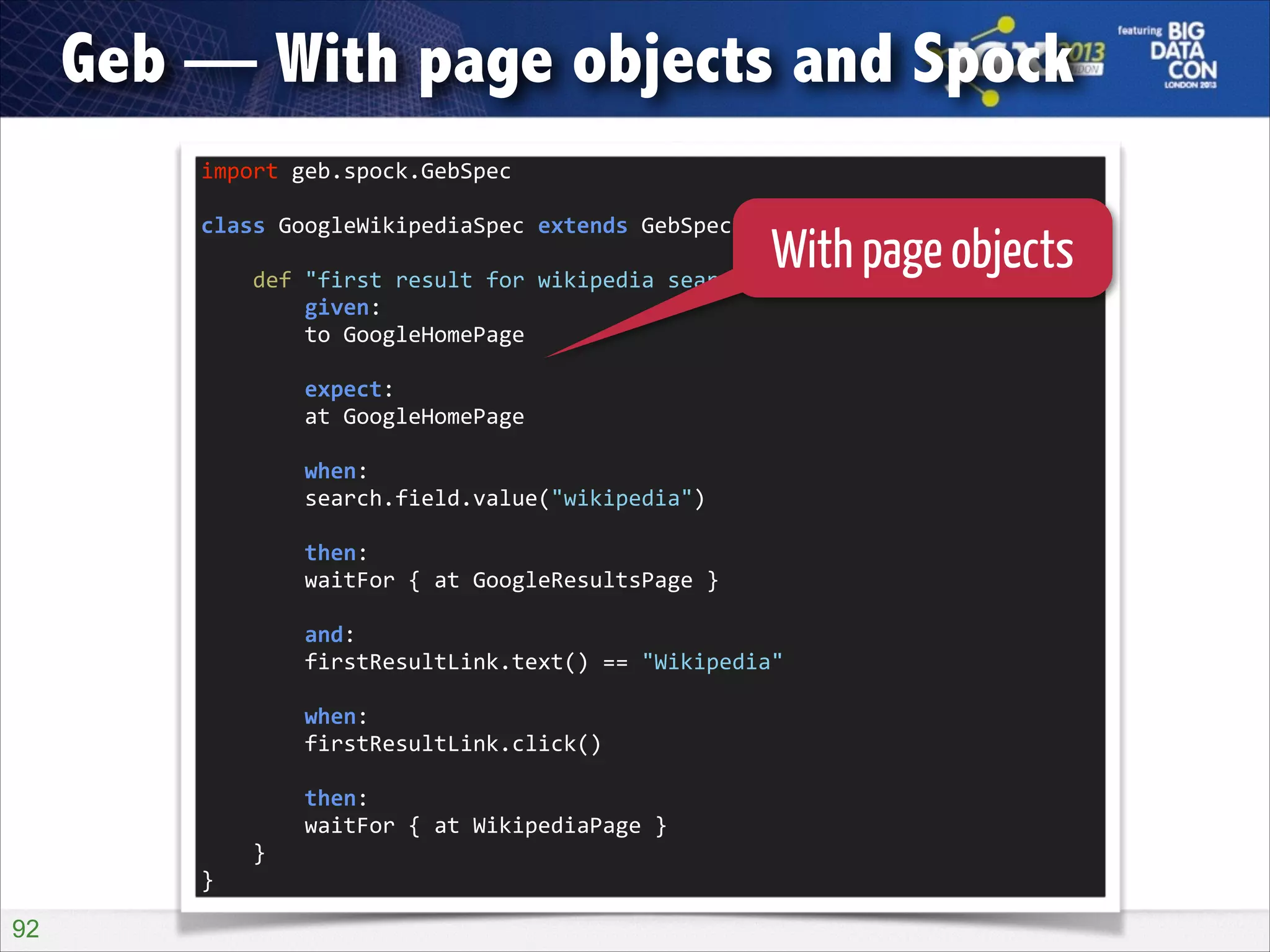 Geb — With page objects and Spock
import	
  geb.spock.GebSpec	
  

!

With page objects
	
  	
  	
  	
  def	
  "first	
  result	
  for	
  wikipedia	
  search	
  should	
  be	
  wikipedia"()	
  {	
  
class	
  GoogleWikipediaSpec	
  extends	
  GebSpec	
  {	
  

!

	
  	
  	
  	
  	
  	
  	
  	
  given:	
  
	
  	
  	
  	
  	
  	
  	
  	
  to	
  GoogleHomePage	
  

!

	
  	
  	
  	
  	
  	
  	
  	
  expect:	
  
	
  	
  	
  	
  	
  	
  	
  	
  at	
  GoogleHomePage	
  

!

	
  	
  	
  	
  	
  	
  	
  	
  when:	
  
	
  	
  	
  	
  	
  	
  	
  	
  search.field.value("wikipedia")	
  

!

	
  	
  	
  	
  	
  	
  	
  	
  then:	
  
	
  	
  	
  	
  	
  	
  	
  	
  waitFor	
  {	
  at	
  GoogleResultsPage	
  }	
  

!

	
  	
  	
  	
  	
  	
  	
  	
  and:	
  
	
  	
  	
  	
  	
  	
  	
  	
  firstResultLink.text()	
  ==	
  "Wikipedia"	
  

!

	
  	
  	
  	
  	
  	
  	
  	
  when:	
  
	
  	
  	
  	
  	
  	
  	
  	
  firstResultLink.click()	
  

!

	
  	
  	
  	
  	
  	
  	
  	
  then:	
  
	
  	
  	
  	
  	
  	
  	
  	
  waitFor	
  {	
  at	
  WikipediaPage	
  }	
  
	
  	
  	
  	
  }	
  
}

!92

 