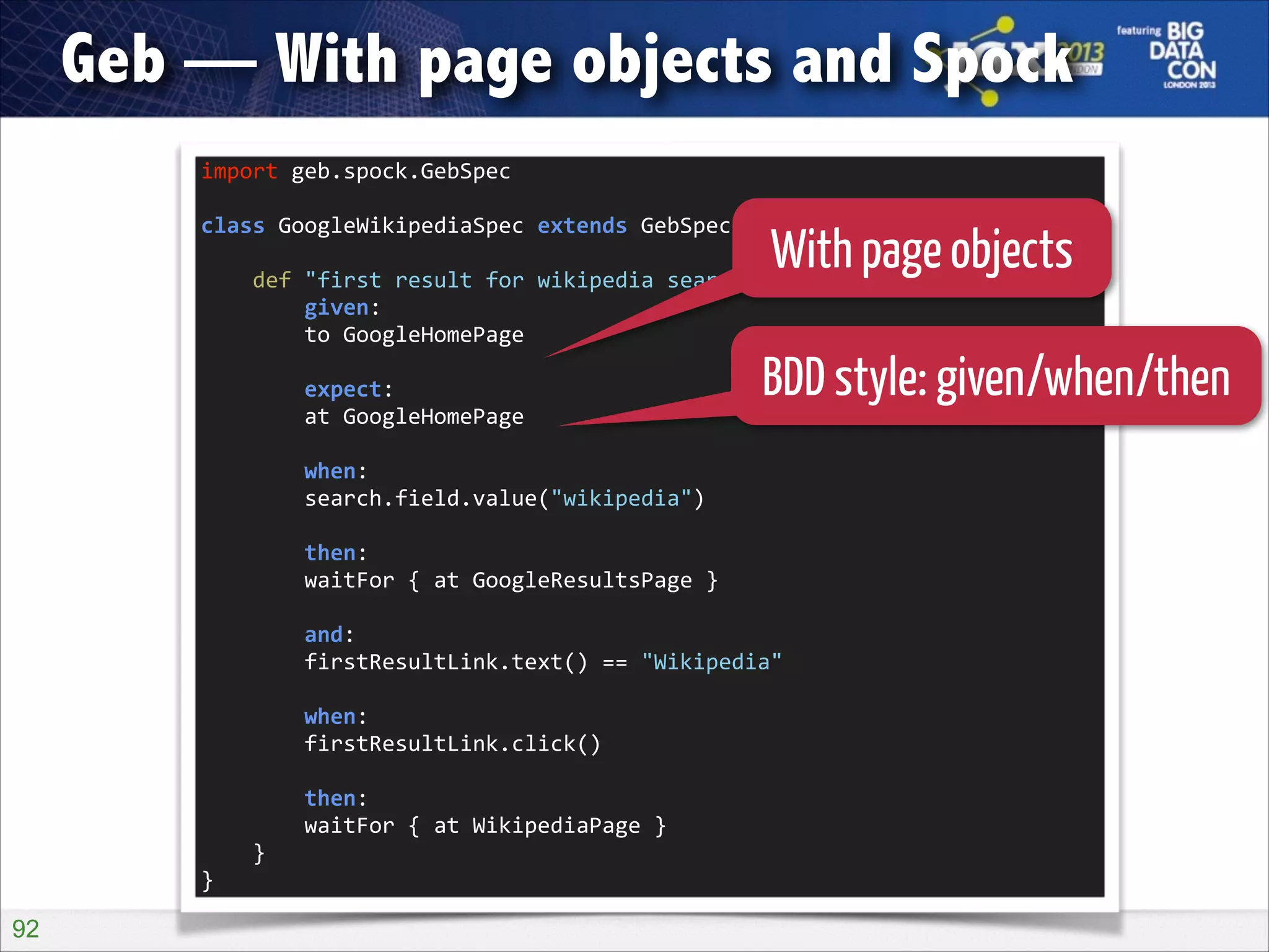 Geb — With page objects and Spock
import	
  geb.spock.GebSpec	
  

!

With page objects
	
  	
  	
  	
  def	
  "first	
  result	
  for	
  wikipedia	
  search	
  should	
  be	
  wikipedia"()	
  {	
  
class	
  GoogleWikipediaSpec	
  extends	
  GebSpec	
  {	
  

!

	
  	
  	
  	
  	
  	
  	
  	
  given:	
  
	
  	
  	
  	
  	
  	
  	
  	
  to	
  GoogleHomePage	
  

!

	
  	
  	
  	
  	
  	
  	
  	
  expect:	
  
	
  	
  	
  	
  	
  	
  	
  	
  at	
  GoogleHomePage	
  

BDD style: given/when/then

!

	
  	
  	
  	
  	
  	
  	
  	
  when:	
  
	
  	
  	
  	
  	
  	
  	
  	
  search.field.value("wikipedia")	
  

!

	
  	
  	
  	
  	
  	
  	
  	
  then:	
  
	
  	
  	
  	
  	
  	
  	
  	
  waitFor	
  {	
  at	
  GoogleResultsPage	
  }	
  

!

	
  	
  	
  	
  	
  	
  	
  	
  and:	
  
	
  	
  	
  	
  	
  	
  	
  	
  firstResultLink.text()	
  ==	
  "Wikipedia"	
  

!

	
  	
  	
  	
  	
  	
  	
  	
  when:	
  
	
  	
  	
  	
  	
  	
  	
  	
  firstResultLink.click()	
  

!

	
  	
  	
  	
  	
  	
  	
  	
  then:	
  
	
  	
  	
  	
  	
  	
  	
  	
  waitFor	
  {	
  at	
  WikipediaPage	
  }	
  
	
  	
  	
  	
  }	
  
}

!92

 