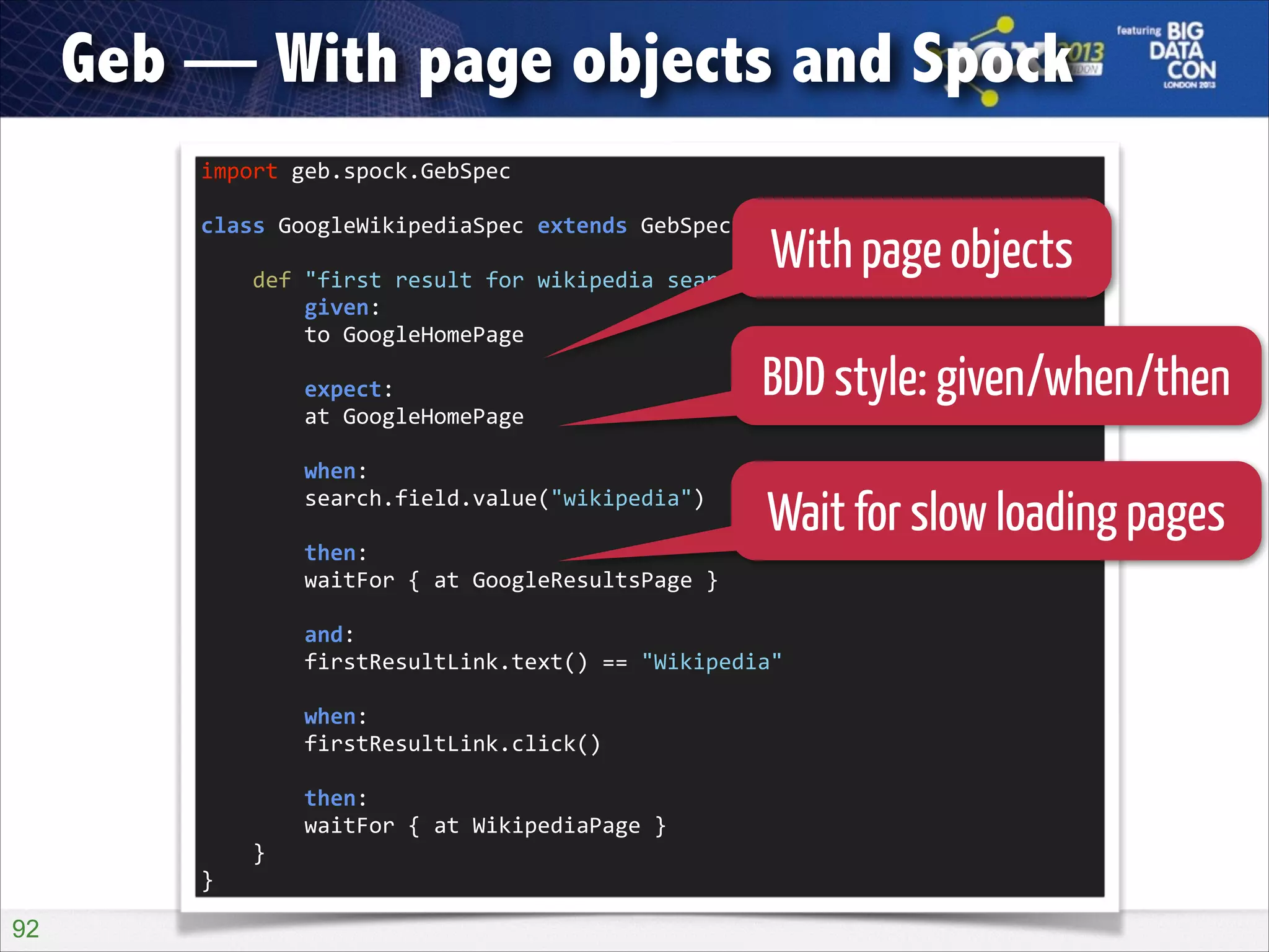 Geb — With page objects and Spock
import	
  geb.spock.GebSpec	
  

!

With page objects
	
  	
  	
  	
  def	
  "first	
  result	
  for	
  wikipedia	
  search	
  should	
  be	
  wikipedia"()	
  {	
  
class	
  GoogleWikipediaSpec	
  extends	
  GebSpec	
  {	
  

!

	
  	
  	
  	
  	
  	
  	
  	
  given:	
  
	
  	
  	
  	
  	
  	
  	
  	
  to	
  GoogleHomePage	
  

!

	
  	
  	
  	
  	
  	
  	
  	
  expect:	
  
	
  	
  	
  	
  	
  	
  	
  	
  at	
  GoogleHomePage	
  

BDD style: given/when/then

!

	
  	
  	
  	
  	
  	
  	
  	
  when:	
  
	
  	
  	
  	
  	
  	
  	
  	
  search.field.value("wikipedia")	
  

!

Wait for slow loading pages

	
  	
  	
  	
  	
  	
  	
  	
  then:	
  
	
  	
  	
  	
  	
  	
  	
  	
  waitFor	
  {	
  at	
  GoogleResultsPage	
  }	
  

!

	
  	
  	
  	
  	
  	
  	
  	
  and:	
  
	
  	
  	
  	
  	
  	
  	
  	
  firstResultLink.text()	
  ==	
  "Wikipedia"	
  

!

	
  	
  	
  	
  	
  	
  	
  	
  when:	
  
	
  	
  	
  	
  	
  	
  	
  	
  firstResultLink.click()	
  

!

	
  	
  	
  	
  	
  	
  	
  	
  then:	
  
	
  	
  	
  	
  	
  	
  	
  	
  waitFor	
  {	
  at	
  WikipediaPage	
  }	
  
	
  	
  	
  	
  }	
  
}

!92

 