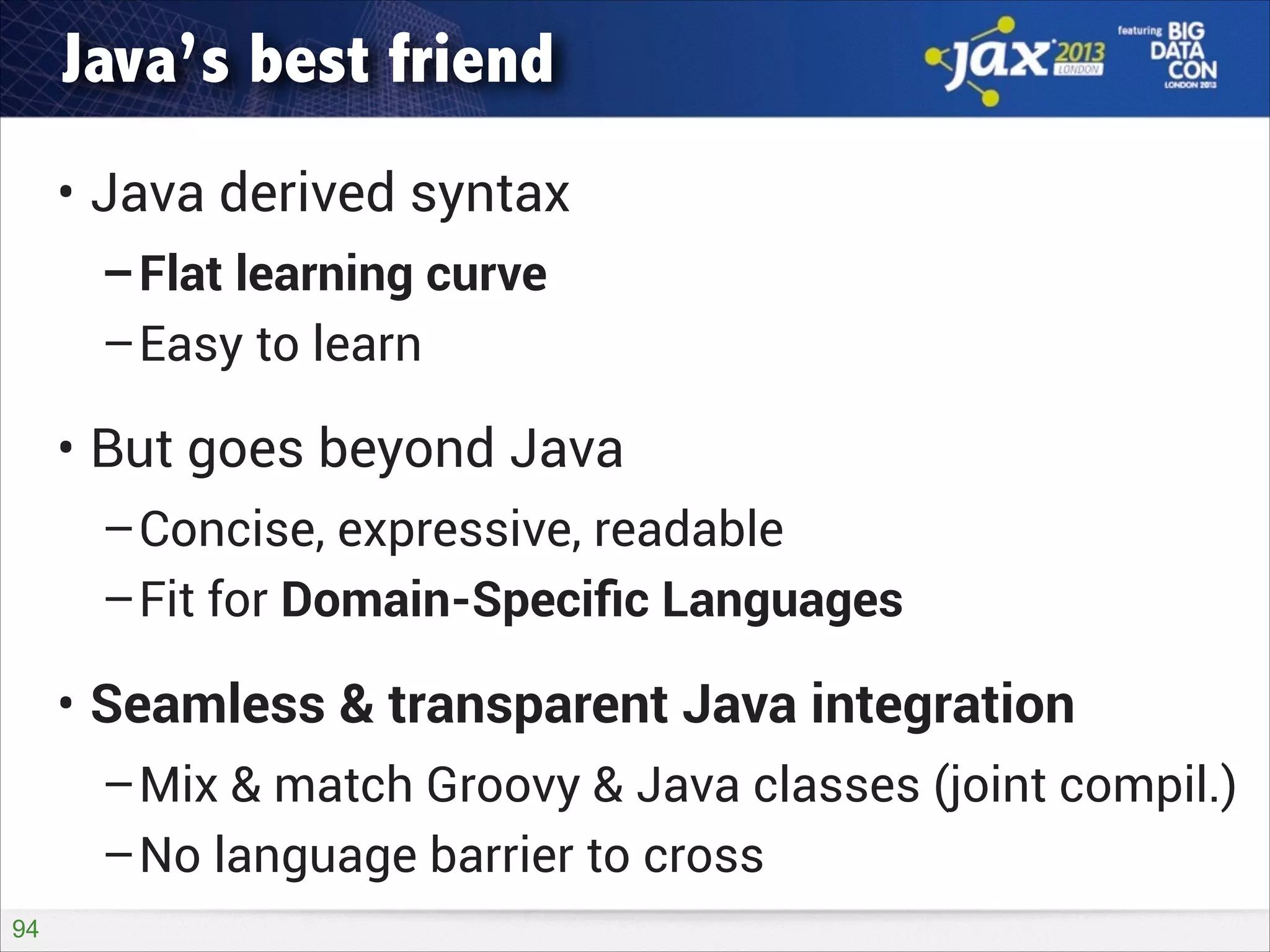 Java’s best friend
• Java derived syntax
–Flat learning curve
–Easy to learn

• But goes beyond Java
–Concise, expressive, readable
–Fit for Domain-Speciﬁc Languages

• Seamless & transparent Java integration
–Mix & match Groovy & Java classes (joint compil.)
–No language barrier to cross
!94

 