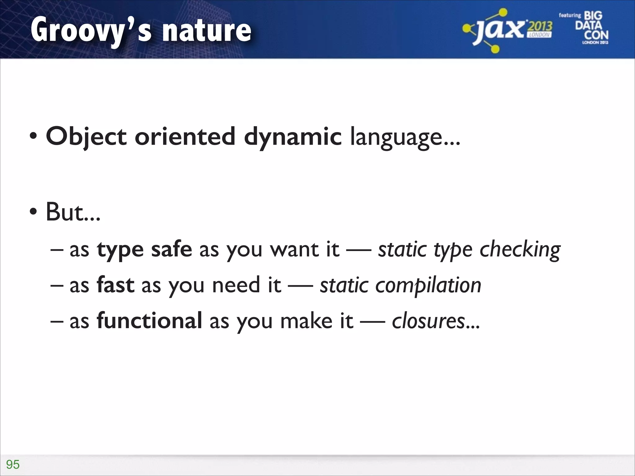 Groovy’s nature
!

• Object oriented dynamic language...	

!

• But...	

– as type safe as you want it — static type checking	

– as fast as you need it — static compilation	

– as functional as you make it — closures...

!95

 