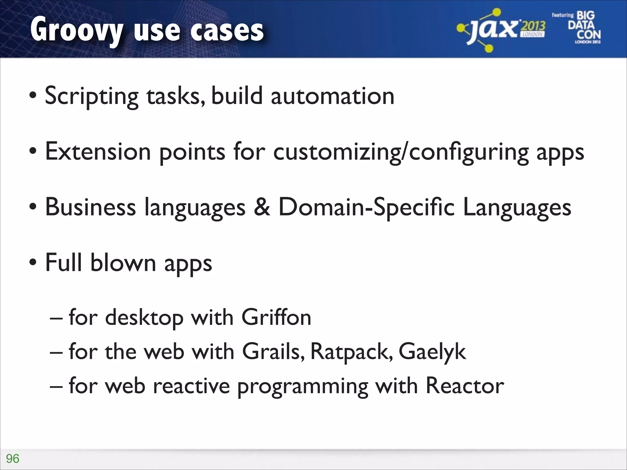 Groovy use cases
• Scripting tasks, build automation	

• Extension points for customizing/conﬁguring apps	

• Business languages & Domain-Speciﬁc Languages	

• Full blown apps	

– for desktop with Griffon	

– for the web with Grails, Ratpack, Gaelyk	

– for web reactive programming with Reactor
!96

 