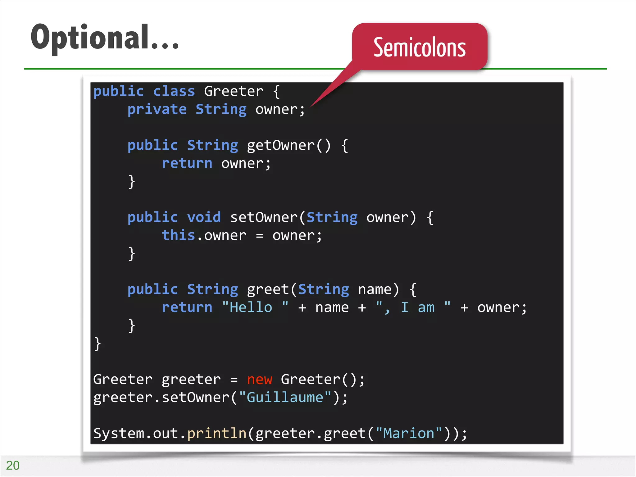 Optional...

Semicolons

public	
  class	
  Greeter	
  {	
  
	
  	
  	
  	
  private	
  String	
  owner;	
  
!
	
  	
  	
  	
  public	
  String	
  getOwner()	
  {	
  
	
  	
  	
  	
  	
  	
  	
  	
  return	
  owner;	
  
	
  	
  	
  	
  }	
  
!
	
  	
  	
  	
  public	
  void	
  setOwner(String	
  owner)	
  {	
  
	
  	
  	
  	
  	
  	
  	
  	
  this.owner	
  =	
  owner;	
  
	
  	
  	
  	
  }	
  
!
	
  	
  	
  	
  public	
  String	
  greet(String	
  name)	
  {	
  
	
  	
  	
  	
  	
  	
  	
  	
  return	
  "Hello	
  "	
  +	
  name	
  +	
  ",	
  I	
  am	
  "	
  +	
  owner;	
  
	
  	
  	
  	
  }	
  
}	
  
!
Greeter	
  greeter	
  =	
  new	
  Greeter();	
  
greeter.setOwner("Guillaume");	
  
!
System.out.println(greeter.greet("Marion"));
!20

 