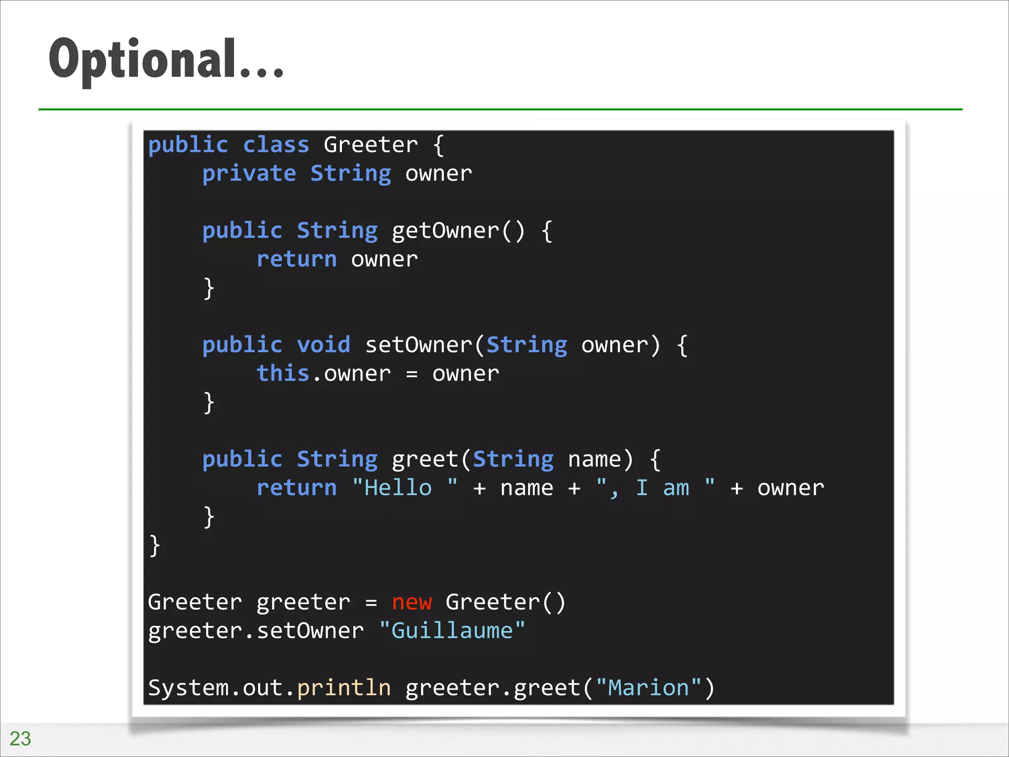 Optional...
public	
  class	
  Greeter	
  {	
  
	
  	
  	
  	
  private	
  String	
  owner	
  
!
	
  	
  	
  	
  public	
  String	
  getOwner()	
  {	
  
	
  	
  	
  	
  	
  	
  	
  	
  return	
  owner	
  
	
  	
  	
  	
  }	
  
!
	
  	
  	
  	
  public	
  void	
  setOwner(String	
  owner)	
  {	
  
	
  	
  	
  	
  	
  	
  	
  	
  this.owner	
  =	
  owner	
  
	
  	
  	
  	
  }	
  
!
	
  	
  	
  	
  public	
  String	
  greet(String	
  name)	
  {	
  
	
  	
  	
  	
  	
  	
  	
  	
  return	
  "Hello	
  "	
  +	
  name	
  +	
  ",	
  I	
  am	
  "	
  +	
  owner	
  
	
  	
  	
  	
  }	
  
}	
  
!
Greeter	
  greeter	
  =	
  new	
  Greeter()	
  
greeter.setOwner	
  "Guillaume"	
  
!
System.out.println	
  greeter.greet("Marion")
!23

 