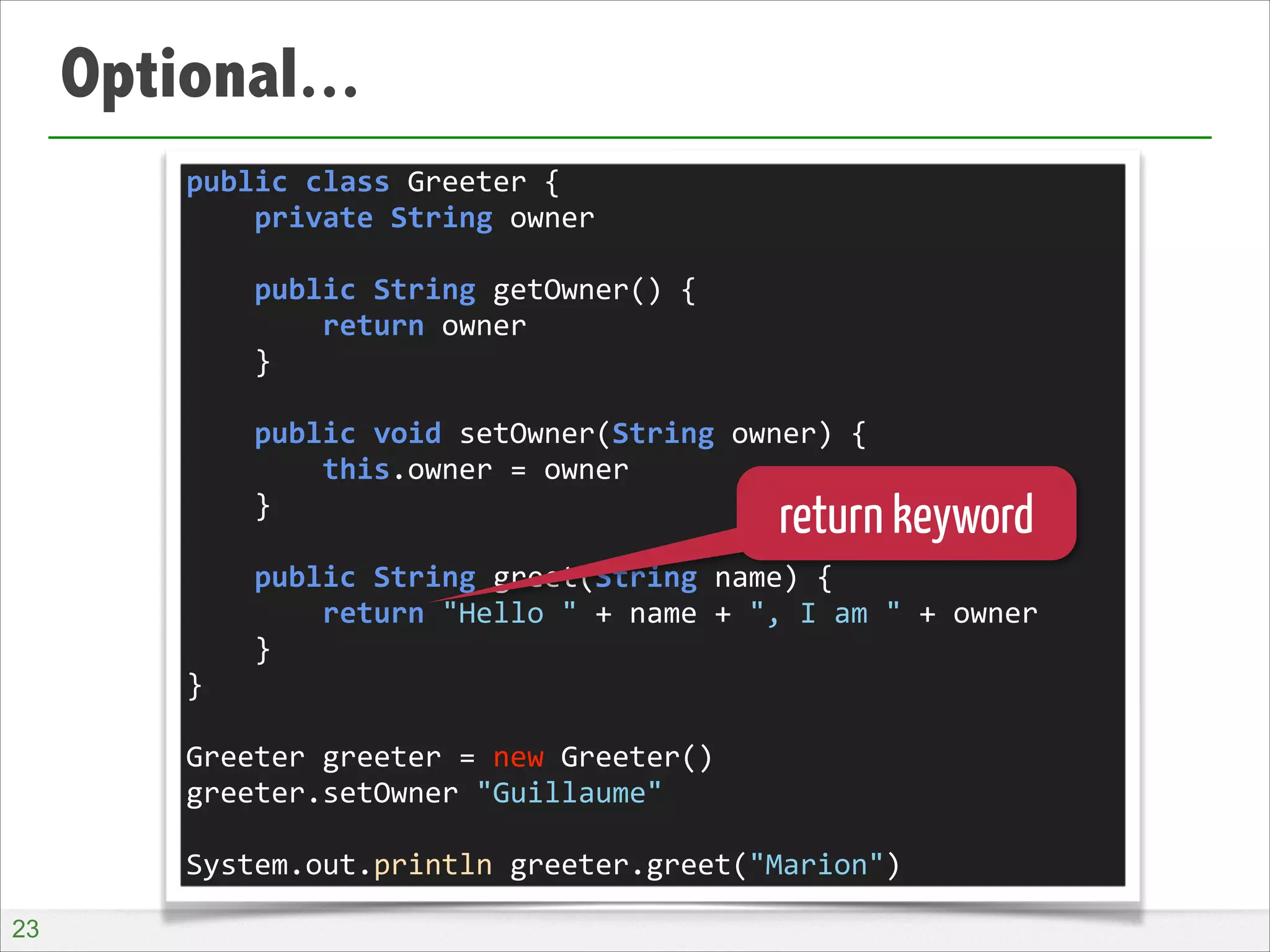 Optional...
public	
  class	
  Greeter	
  {	
  
	
  	
  	
  	
  private	
  String	
  owner	
  
!
	
  	
  	
  	
  public	
  String	
  getOwner()	
  {	
  
	
  	
  	
  	
  	
  	
  	
  	
  return	
  owner	
  
	
  	
  	
  	
  }	
  
!
	
  	
  	
  	
  public	
  void	
  setOwner(String	
  owner)	
  {	
  
	
  	
  	
  	
  	
  	
  	
  	
  this.owner	
  =	
  owner	
  
	
  	
  	
  	
  }	
  
!
	
  	
  	
  	
  public	
  String	
  greet(String	
  name)	
  {	
  
	
  	
  	
  	
  	
  	
  	
  	
  return	
  "Hello	
  "	
  +	
  name	
  +	
  ",	
  I	
  am	
  "	
  +	
  owner	
  
	
  	
  	
  	
  }	
  
}	
  
!
Greeter	
  greeter	
  =	
  new	
  Greeter()	
  
greeter.setOwner	
  "Guillaume"	
  
!
System.out.println	
  greeter.greet("Marion")

return keyword

!23

 